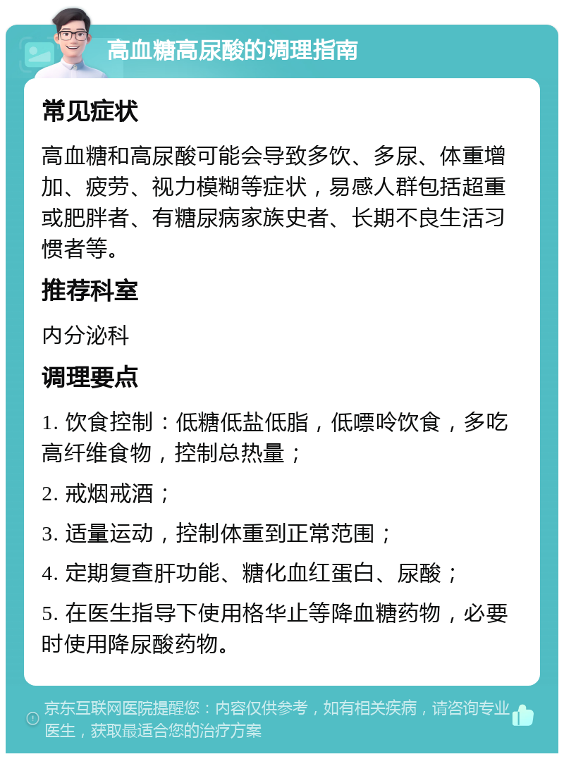 高血糖高尿酸的调理指南 常见症状 高血糖和高尿酸可能会导致多饮、多尿、体重增加、疲劳、视力模糊等症状，易感人群包括超重或肥胖者、有糖尿病家族史者、长期不良生活习惯者等。 推荐科室 内分泌科 调理要点 1. 饮食控制：低糖低盐低脂，低嘌呤饮食，多吃高纤维食物，控制总热量； 2. 戒烟戒酒； 3. 适量运动，控制体重到正常范围； 4. 定期复查肝功能、糖化血红蛋白、尿酸； 5. 在医生指导下使用格华止等降血糖药物，必要时使用降尿酸药物。