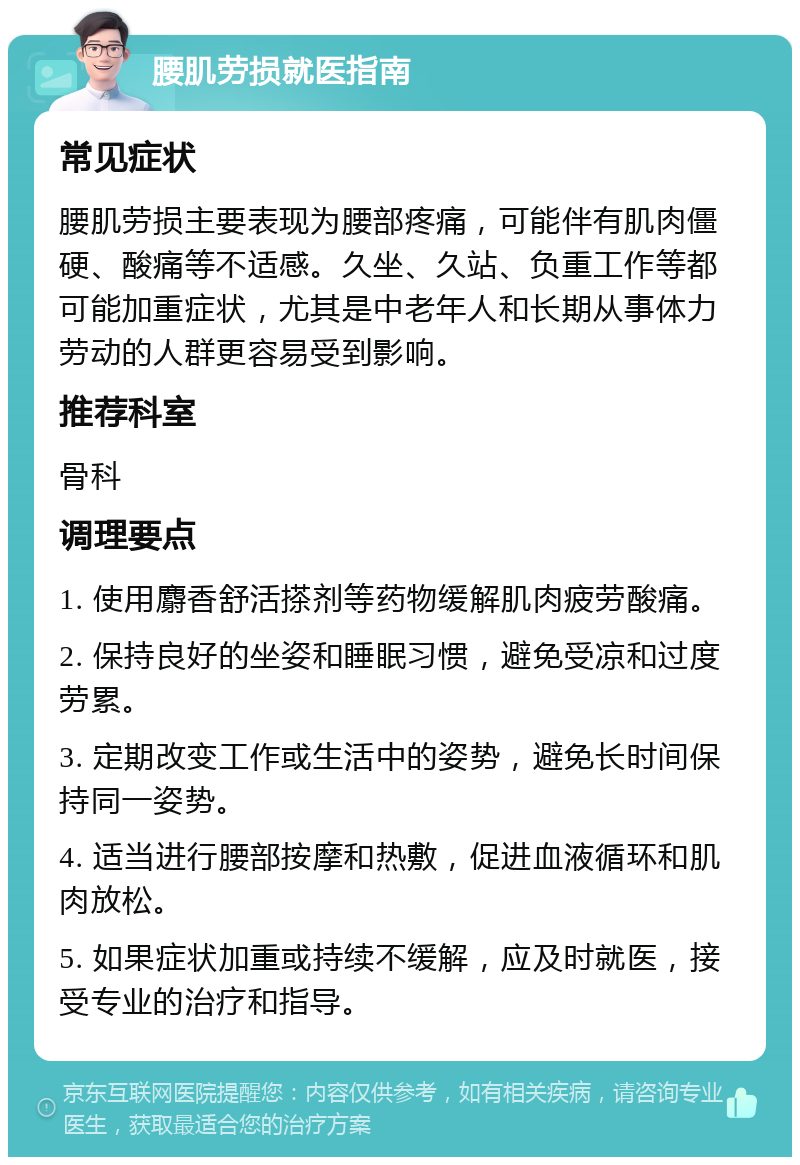 腰肌劳损就医指南 常见症状 腰肌劳损主要表现为腰部疼痛，可能伴有肌肉僵硬、酸痛等不适感。久坐、久站、负重工作等都可能加重症状，尤其是中老年人和长期从事体力劳动的人群更容易受到影响。 推荐科室 骨科 调理要点 1. 使用麝香舒活搽剂等药物缓解肌肉疲劳酸痛。 2. 保持良好的坐姿和睡眠习惯，避免受凉和过度劳累。 3. 定期改变工作或生活中的姿势，避免长时间保持同一姿势。 4. 适当进行腰部按摩和热敷，促进血液循环和肌肉放松。 5. 如果症状加重或持续不缓解，应及时就医，接受专业的治疗和指导。