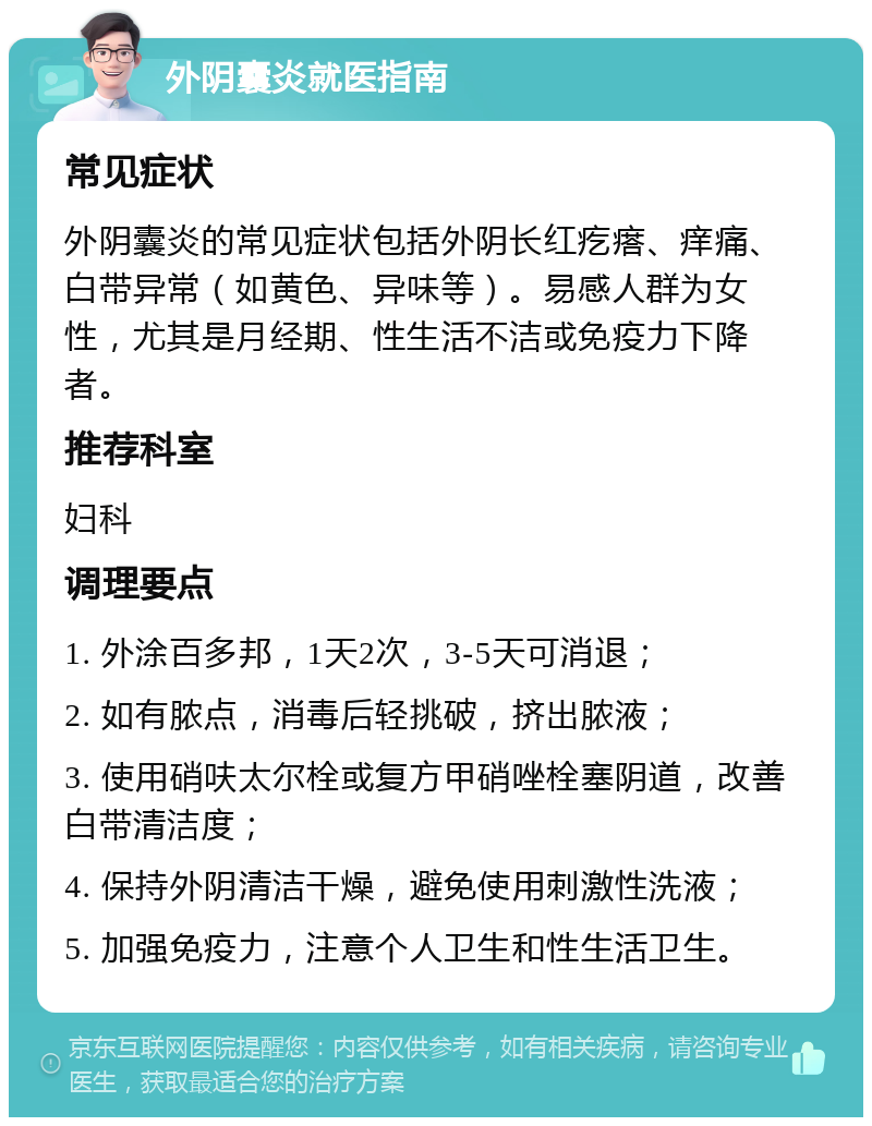 外阴囊炎就医指南 常见症状 外阴囊炎的常见症状包括外阴长红疙瘩、痒痛、白带异常（如黄色、异味等）。易感人群为女性，尤其是月经期、性生活不洁或免疫力下降者。 推荐科室 妇科 调理要点 1. 外涂百多邦，1天2次，3-5天可消退； 2. 如有脓点，消毒后轻挑破，挤出脓液； 3. 使用硝呋太尔栓或复方甲硝唑栓塞阴道，改善白带清洁度； 4. 保持外阴清洁干燥，避免使用刺激性洗液； 5. 加强免疫力，注意个人卫生和性生活卫生。