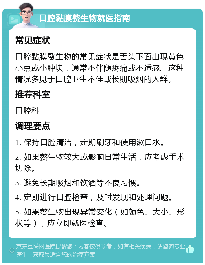 口腔黏膜赘生物就医指南 常见症状 口腔黏膜赘生物的常见症状是舌头下面出现黄色小点或小肿块，通常不伴随疼痛或不适感。这种情况多见于口腔卫生不佳或长期吸烟的人群。 推荐科室 口腔科 调理要点 1. 保持口腔清洁，定期刷牙和使用漱口水。 2. 如果赘生物较大或影响日常生活，应考虑手术切除。 3. 避免长期吸烟和饮酒等不良习惯。 4. 定期进行口腔检查，及时发现和处理问题。 5. 如果赘生物出现异常变化（如颜色、大小、形状等），应立即就医检查。