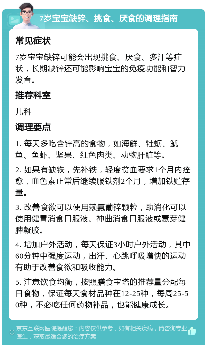 7岁宝宝缺锌、挑食、厌食的调理指南 常见症状 7岁宝宝缺锌可能会出现挑食、厌食、多汗等症状，长期缺锌还可能影响宝宝的免疫功能和智力发育。 推荐科室 儿科 调理要点 1. 每天多吃含锌高的食物，如海鲜、牡蛎、鱿鱼、鱼虾、坚果、红色肉类、动物肝脏等。 2. 如果有缺铁，先补铁，轻度贫血要求1个月内痊愈，血色素正常后继续服铁剂2个月，增加铁贮存量。 3. 改善食欲可以使用赖氨葡锌颗粒，助消化可以使用健胃消食口服液、神曲消食口服液或薏芽健脾凝胶。 4. 增加户外活动，每天保证3小时户外活动，其中60分钟中强度运动，出汗、心跳呼吸增快的运动有助于改善食欲和吸收能力。 5. 注意饮食均衡，按照膳食宝塔的推荐量分配每日食物，保证每天食材品种在12-25种，每周25-50种，不必吃任何药物补品，也能健康成长。