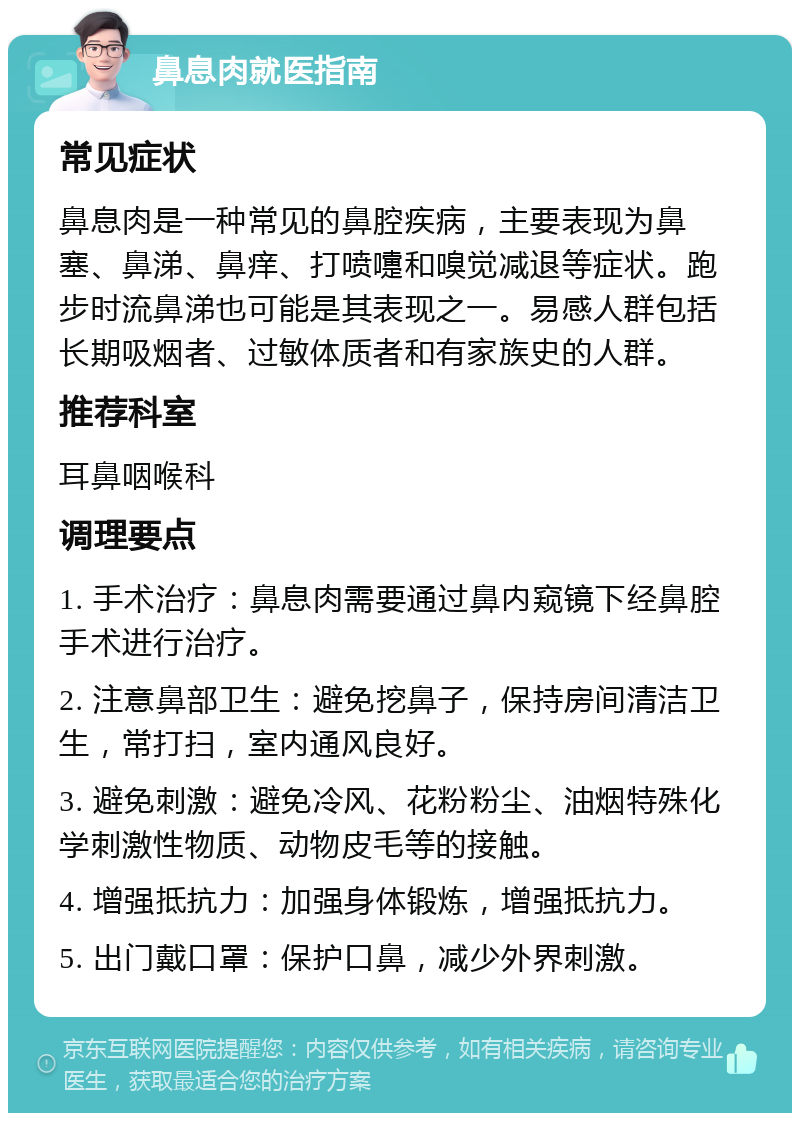 鼻息肉就医指南 常见症状 鼻息肉是一种常见的鼻腔疾病，主要表现为鼻塞、鼻涕、鼻痒、打喷嚏和嗅觉减退等症状。跑步时流鼻涕也可能是其表现之一。易感人群包括长期吸烟者、过敏体质者和有家族史的人群。 推荐科室 耳鼻咽喉科 调理要点 1. 手术治疗：鼻息肉需要通过鼻内窥镜下经鼻腔手术进行治疗。 2. 注意鼻部卫生：避免挖鼻子，保持房间清洁卫生，常打扫，室内通风良好。 3. 避免刺激：避免冷风、花粉粉尘、油烟特殊化学刺激性物质、动物皮毛等的接触。 4. 增强抵抗力：加强身体锻炼，增强抵抗力。 5. 出门戴口罩：保护口鼻，减少外界刺激。