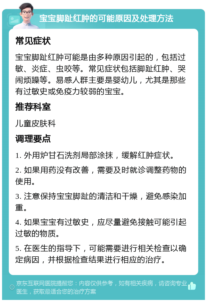 宝宝脚趾红肿的可能原因及处理方法 常见症状 宝宝脚趾红肿可能是由多种原因引起的，包括过敏、炎症、虫咬等。常见症状包括脚趾红肿、哭闹烦躁等。易感人群主要是婴幼儿，尤其是那些有过敏史或免疫力较弱的宝宝。 推荐科室 儿童皮肤科 调理要点 1. 外用炉甘石洗剂局部涂抹，缓解红肿症状。 2. 如果用药没有改善，需要及时就诊调整药物的使用。 3. 注意保持宝宝脚趾的清洁和干燥，避免感染加重。 4. 如果宝宝有过敏史，应尽量避免接触可能引起过敏的物质。 5. 在医生的指导下，可能需要进行相关检查以确定病因，并根据检查结果进行相应的治疗。