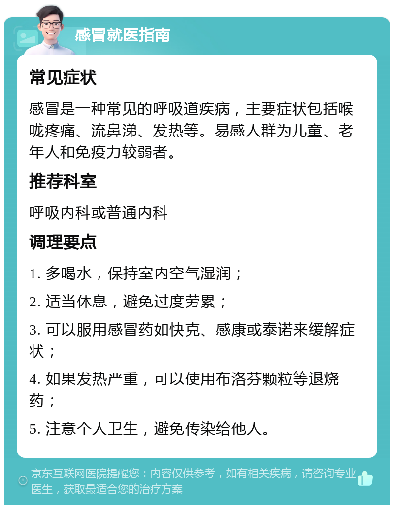 感冒就医指南 常见症状 感冒是一种常见的呼吸道疾病，主要症状包括喉咙疼痛、流鼻涕、发热等。易感人群为儿童、老年人和免疫力较弱者。 推荐科室 呼吸内科或普通内科 调理要点 1. 多喝水，保持室内空气湿润； 2. 适当休息，避免过度劳累； 3. 可以服用感冒药如快克、感康或泰诺来缓解症状； 4. 如果发热严重，可以使用布洛芬颗粒等退烧药； 5. 注意个人卫生，避免传染给他人。