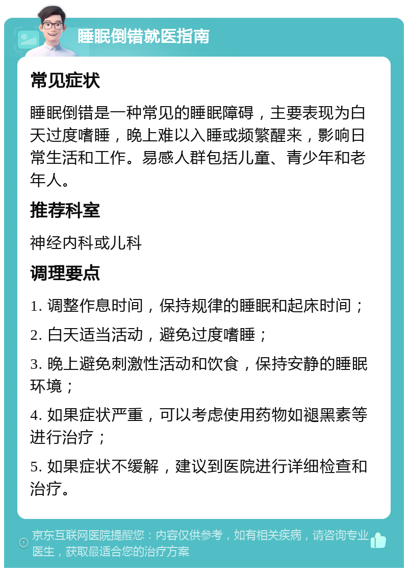 睡眠倒错就医指南 常见症状 睡眠倒错是一种常见的睡眠障碍，主要表现为白天过度嗜睡，晚上难以入睡或频繁醒来，影响日常生活和工作。易感人群包括儿童、青少年和老年人。 推荐科室 神经内科或儿科 调理要点 1. 调整作息时间，保持规律的睡眠和起床时间； 2. 白天适当活动，避免过度嗜睡； 3. 晚上避免刺激性活动和饮食，保持安静的睡眠环境； 4. 如果症状严重，可以考虑使用药物如褪黑素等进行治疗； 5. 如果症状不缓解，建议到医院进行详细检查和治疗。