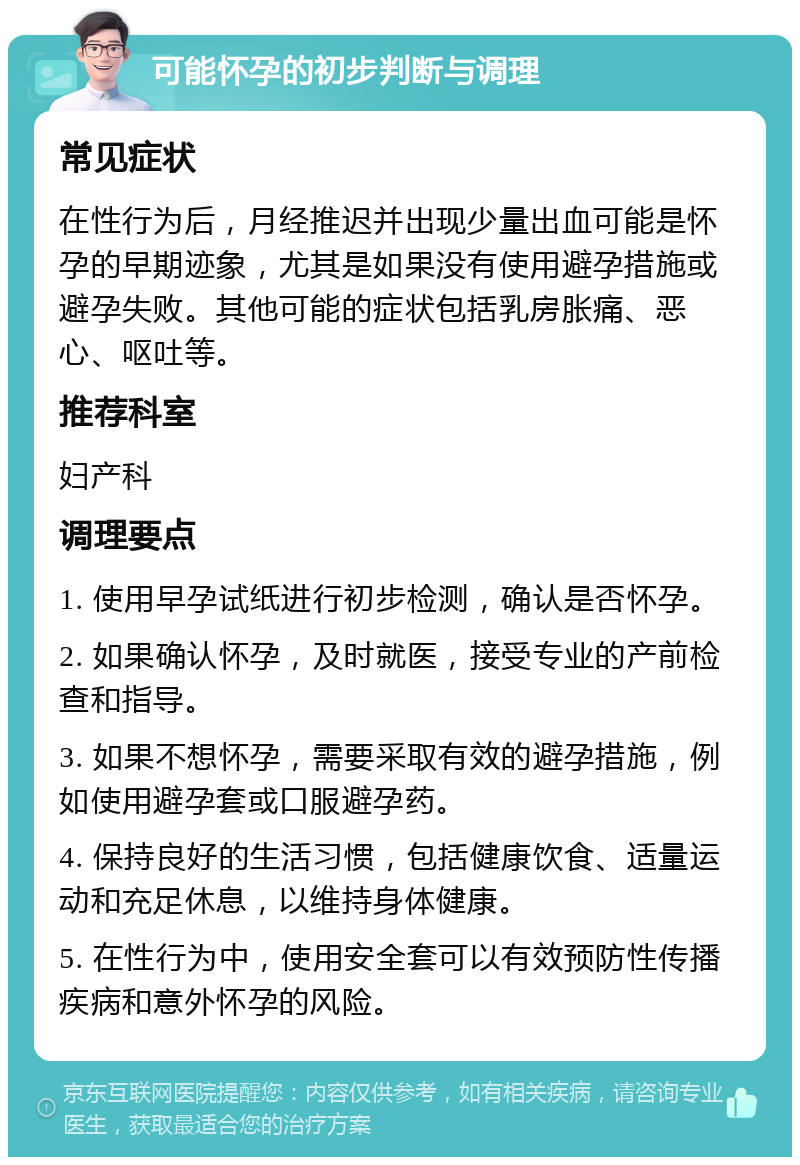 可能怀孕的初步判断与调理 常见症状 在性行为后，月经推迟并出现少量出血可能是怀孕的早期迹象，尤其是如果没有使用避孕措施或避孕失败。其他可能的症状包括乳房胀痛、恶心、呕吐等。 推荐科室 妇产科 调理要点 1. 使用早孕试纸进行初步检测，确认是否怀孕。 2. 如果确认怀孕，及时就医，接受专业的产前检查和指导。 3. 如果不想怀孕，需要采取有效的避孕措施，例如使用避孕套或口服避孕药。 4. 保持良好的生活习惯，包括健康饮食、适量运动和充足休息，以维持身体健康。 5. 在性行为中，使用安全套可以有效预防性传播疾病和意外怀孕的风险。