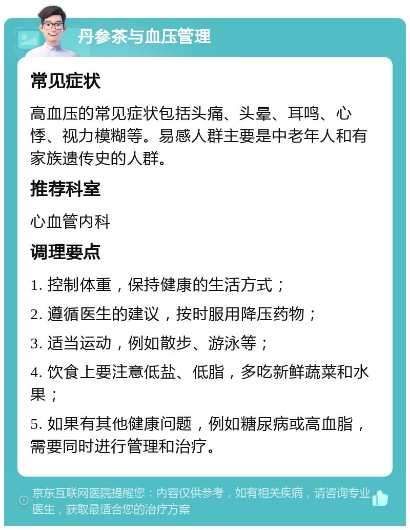 丹参茶与血压管理 常见症状 高血压的常见症状包括头痛、头晕、耳鸣、心悸、视力模糊等。易感人群主要是中老年人和有家族遗传史的人群。 推荐科室 心血管内科 调理要点 1. 控制体重，保持健康的生活方式； 2. 遵循医生的建议，按时服用降压药物； 3. 适当运动，例如散步、游泳等； 4. 饮食上要注意低盐、低脂，多吃新鲜蔬菜和水果； 5. 如果有其他健康问题，例如糖尿病或高血脂，需要同时进行管理和治疗。