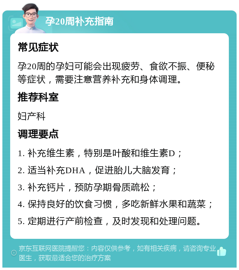 孕20周补充指南 常见症状 孕20周的孕妇可能会出现疲劳、食欲不振、便秘等症状，需要注意营养补充和身体调理。 推荐科室 妇产科 调理要点 1. 补充维生素，特别是叶酸和维生素D； 2. 适当补充DHA，促进胎儿大脑发育； 3. 补充钙片，预防孕期骨质疏松； 4. 保持良好的饮食习惯，多吃新鲜水果和蔬菜； 5. 定期进行产前检查，及时发现和处理问题。