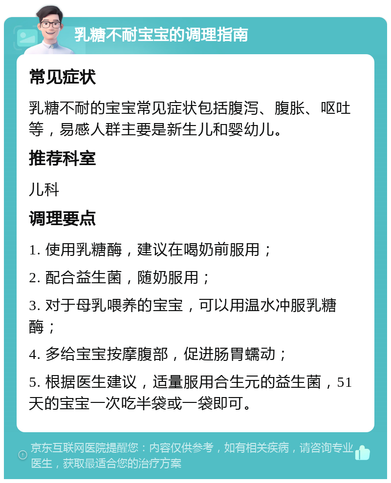 乳糖不耐宝宝的调理指南 常见症状 乳糖不耐的宝宝常见症状包括腹泻、腹胀、呕吐等，易感人群主要是新生儿和婴幼儿。 推荐科室 儿科 调理要点 1. 使用乳糖酶，建议在喝奶前服用； 2. 配合益生菌，随奶服用； 3. 对于母乳喂养的宝宝，可以用温水冲服乳糖酶； 4. 多给宝宝按摩腹部，促进肠胃蠕动； 5. 根据医生建议，适量服用合生元的益生菌，51天的宝宝一次吃半袋或一袋即可。