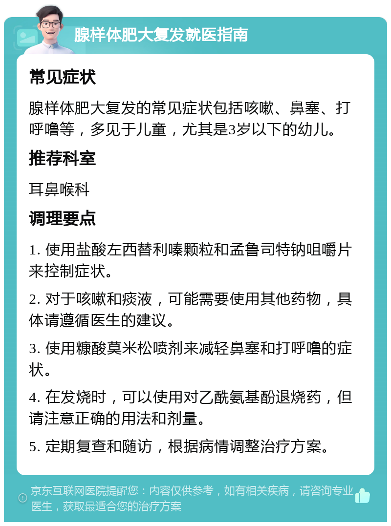 腺样体肥大复发就医指南 常见症状 腺样体肥大复发的常见症状包括咳嗽、鼻塞、打呼噜等，多见于儿童，尤其是3岁以下的幼儿。 推荐科室 耳鼻喉科 调理要点 1. 使用盐酸左西替利嗪颗粒和孟鲁司特钠咀嚼片来控制症状。 2. 对于咳嗽和痰液，可能需要使用其他药物，具体请遵循医生的建议。 3. 使用糠酸莫米松喷剂来减轻鼻塞和打呼噜的症状。 4. 在发烧时，可以使用对乙酰氨基酚退烧药，但请注意正确的用法和剂量。 5. 定期复查和随访，根据病情调整治疗方案。