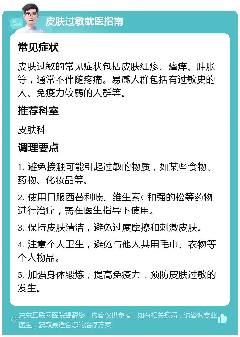 皮肤过敏就医指南 常见症状 皮肤过敏的常见症状包括皮肤红疹、瘙痒、肿胀等，通常不伴随疼痛。易感人群包括有过敏史的人、免疫力较弱的人群等。 推荐科室 皮肤科 调理要点 1. 避免接触可能引起过敏的物质，如某些食物、药物、化妆品等。 2. 使用口服西替利嗪、维生素C和强的松等药物进行治疗，需在医生指导下使用。 3. 保持皮肤清洁，避免过度摩擦和刺激皮肤。 4. 注意个人卫生，避免与他人共用毛巾、衣物等个人物品。 5. 加强身体锻炼，提高免疫力，预防皮肤过敏的发生。