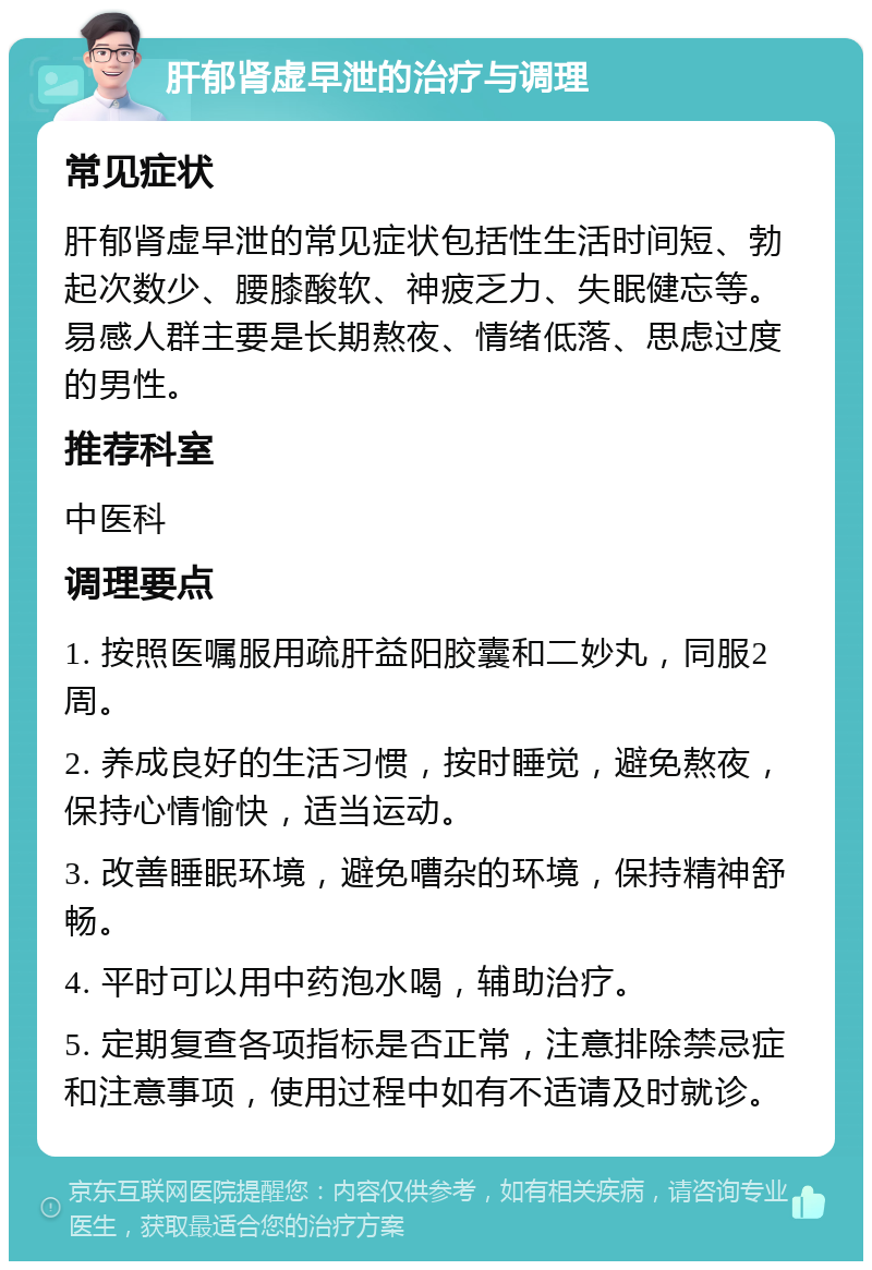 肝郁肾虚早泄的治疗与调理 常见症状 肝郁肾虚早泄的常见症状包括性生活时间短、勃起次数少、腰膝酸软、神疲乏力、失眠健忘等。易感人群主要是长期熬夜、情绪低落、思虑过度的男性。 推荐科室 中医科 调理要点 1. 按照医嘱服用疏肝益阳胶囊和二妙丸，同服2周。 2. 养成良好的生活习惯，按时睡觉，避免熬夜，保持心情愉快，适当运动。 3. 改善睡眠环境，避免嘈杂的环境，保持精神舒畅。 4. 平时可以用中药泡水喝，辅助治疗。 5. 定期复查各项指标是否正常，注意排除禁忌症和注意事项，使用过程中如有不适请及时就诊。