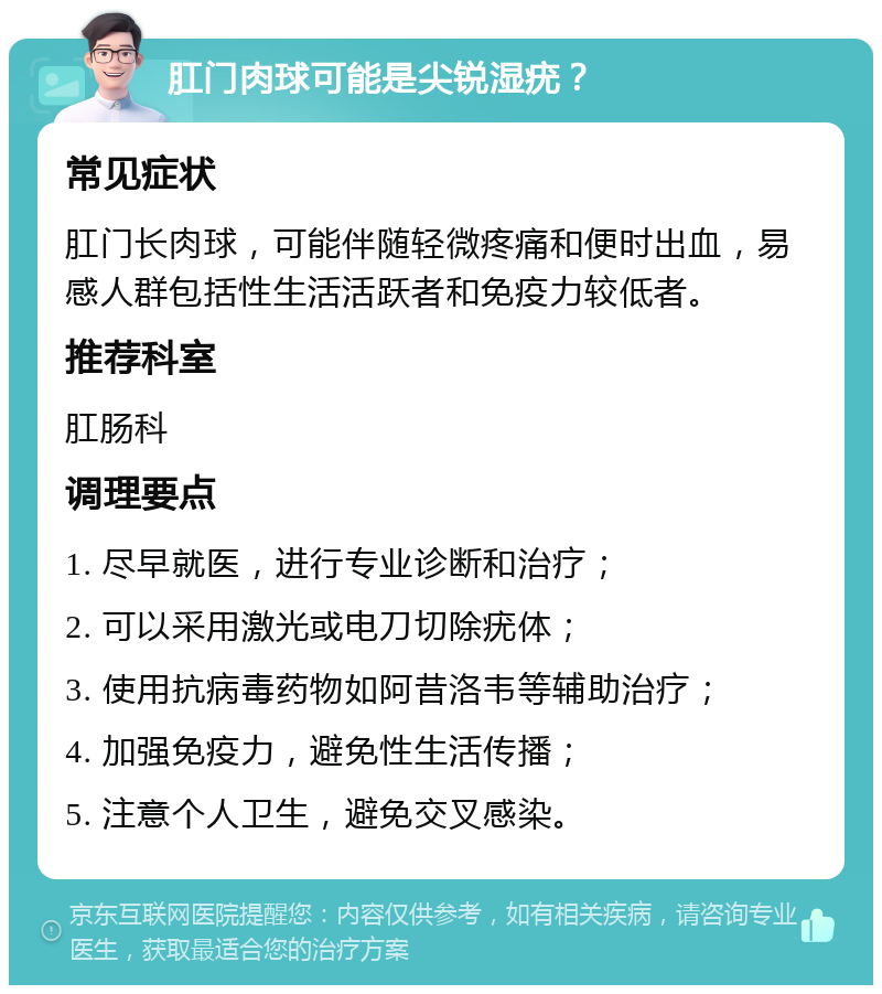 肛门肉球可能是尖锐湿疣？ 常见症状 肛门长肉球，可能伴随轻微疼痛和便时出血，易感人群包括性生活活跃者和免疫力较低者。 推荐科室 肛肠科 调理要点 1. 尽早就医，进行专业诊断和治疗； 2. 可以采用激光或电刀切除疣体； 3. 使用抗病毒药物如阿昔洛韦等辅助治疗； 4. 加强免疫力，避免性生活传播； 5. 注意个人卫生，避免交叉感染。