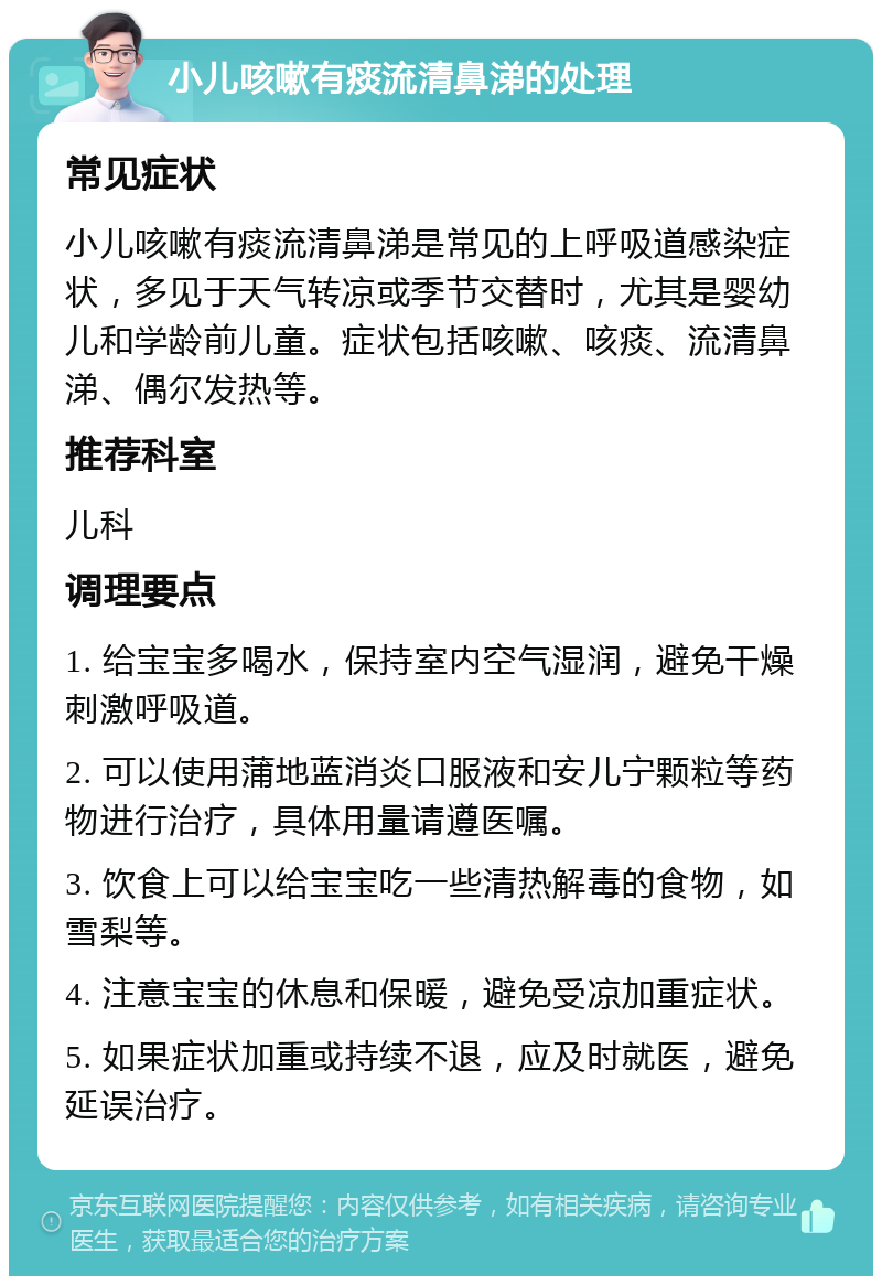 小儿咳嗽有痰流清鼻涕的处理 常见症状 小儿咳嗽有痰流清鼻涕是常见的上呼吸道感染症状，多见于天气转凉或季节交替时，尤其是婴幼儿和学龄前儿童。症状包括咳嗽、咳痰、流清鼻涕、偶尔发热等。 推荐科室 儿科 调理要点 1. 给宝宝多喝水，保持室内空气湿润，避免干燥刺激呼吸道。 2. 可以使用蒲地蓝消炎口服液和安儿宁颗粒等药物进行治疗，具体用量请遵医嘱。 3. 饮食上可以给宝宝吃一些清热解毒的食物，如雪梨等。 4. 注意宝宝的休息和保暖，避免受凉加重症状。 5. 如果症状加重或持续不退，应及时就医，避免延误治疗。