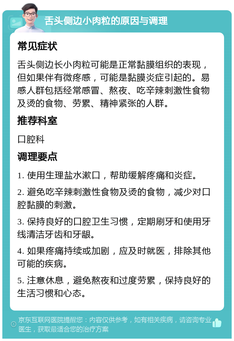 舌头侧边小肉粒的原因与调理 常见症状 舌头侧边长小肉粒可能是正常黏膜组织的表现，但如果伴有微疼感，可能是黏膜炎症引起的。易感人群包括经常感冒、熬夜、吃辛辣刺激性食物及烫的食物、劳累、精神紧张的人群。 推荐科室 口腔科 调理要点 1. 使用生理盐水漱口，帮助缓解疼痛和炎症。 2. 避免吃辛辣刺激性食物及烫的食物，减少对口腔黏膜的刺激。 3. 保持良好的口腔卫生习惯，定期刷牙和使用牙线清洁牙齿和牙龈。 4. 如果疼痛持续或加剧，应及时就医，排除其他可能的疾病。 5. 注意休息，避免熬夜和过度劳累，保持良好的生活习惯和心态。