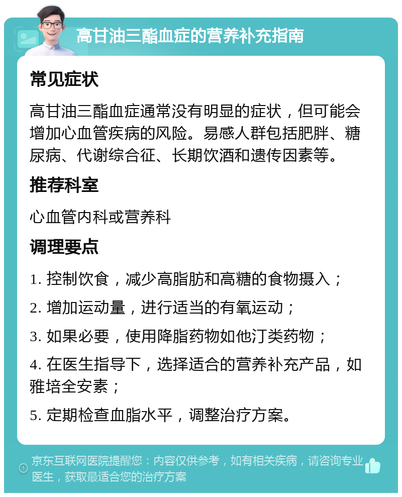 高甘油三酯血症的营养补充指南 常见症状 高甘油三酯血症通常没有明显的症状，但可能会增加心血管疾病的风险。易感人群包括肥胖、糖尿病、代谢综合征、长期饮酒和遗传因素等。 推荐科室 心血管内科或营养科 调理要点 1. 控制饮食，减少高脂肪和高糖的食物摄入； 2. 增加运动量，进行适当的有氧运动； 3. 如果必要，使用降脂药物如他汀类药物； 4. 在医生指导下，选择适合的营养补充产品，如雅培全安素； 5. 定期检查血脂水平，调整治疗方案。