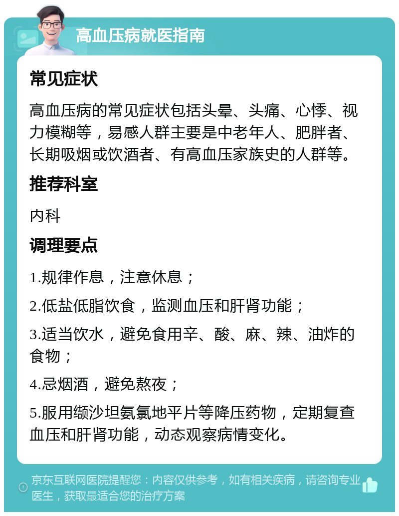 高血压病就医指南 常见症状 高血压病的常见症状包括头晕、头痛、心悸、视力模糊等，易感人群主要是中老年人、肥胖者、长期吸烟或饮酒者、有高血压家族史的人群等。 推荐科室 内科 调理要点 1.规律作息，注意休息； 2.低盐低脂饮食，监测血压和肝肾功能； 3.适当饮水，避免食用辛、酸、麻、辣、油炸的食物； 4.忌烟酒，避免熬夜； 5.服用缬沙坦氨氯地平片等降压药物，定期复查血压和肝肾功能，动态观察病情变化。