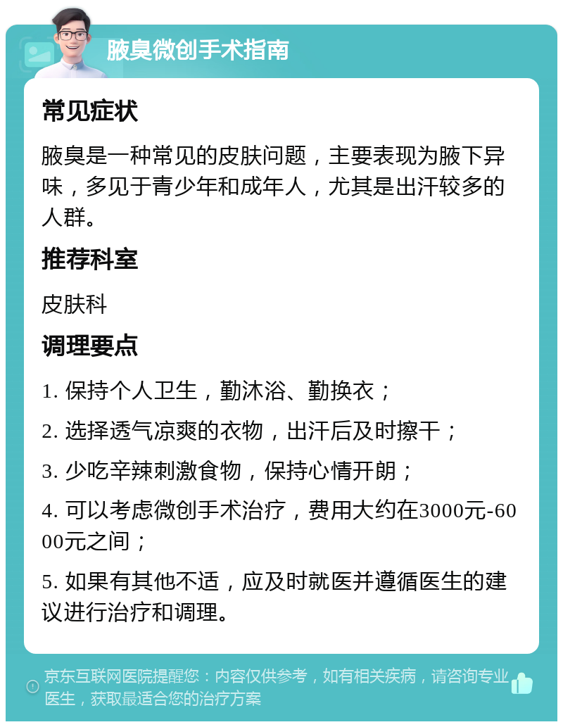 腋臭微创手术指南 常见症状 腋臭是一种常见的皮肤问题，主要表现为腋下异味，多见于青少年和成年人，尤其是出汗较多的人群。 推荐科室 皮肤科 调理要点 1. 保持个人卫生，勤沐浴、勤换衣； 2. 选择透气凉爽的衣物，出汗后及时擦干； 3. 少吃辛辣刺激食物，保持心情开朗； 4. 可以考虑微创手术治疗，费用大约在3000元-6000元之间； 5. 如果有其他不适，应及时就医并遵循医生的建议进行治疗和调理。