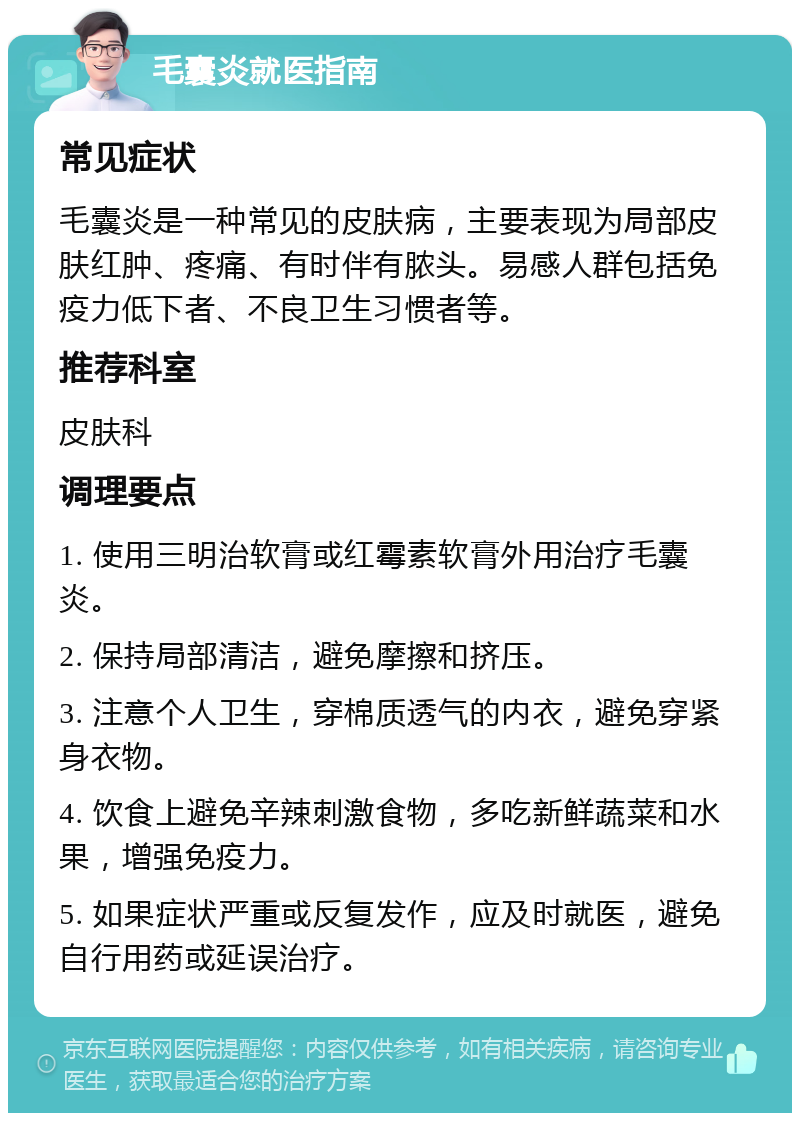 毛囊炎就医指南 常见症状 毛囊炎是一种常见的皮肤病，主要表现为局部皮肤红肿、疼痛、有时伴有脓头。易感人群包括免疫力低下者、不良卫生习惯者等。 推荐科室 皮肤科 调理要点 1. 使用三明治软膏或红霉素软膏外用治疗毛囊炎。 2. 保持局部清洁，避免摩擦和挤压。 3. 注意个人卫生，穿棉质透气的内衣，避免穿紧身衣物。 4. 饮食上避免辛辣刺激食物，多吃新鲜蔬菜和水果，增强免疫力。 5. 如果症状严重或反复发作，应及时就医，避免自行用药或延误治疗。