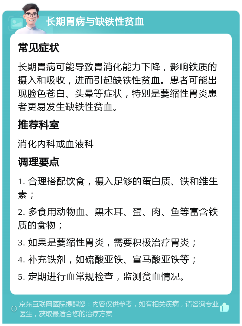 长期胃病与缺铁性贫血 常见症状 长期胃病可能导致胃消化能力下降，影响铁质的摄入和吸收，进而引起缺铁性贫血。患者可能出现脸色苍白、头晕等症状，特别是萎缩性胃炎患者更易发生缺铁性贫血。 推荐科室 消化内科或血液科 调理要点 1. 合理搭配饮食，摄入足够的蛋白质、铁和维生素； 2. 多食用动物血、黑木耳、蛋、肉、鱼等富含铁质的食物； 3. 如果是萎缩性胃炎，需要积极治疗胃炎； 4. 补充铁剂，如硫酸亚铁、富马酸亚铁等； 5. 定期进行血常规检查，监测贫血情况。