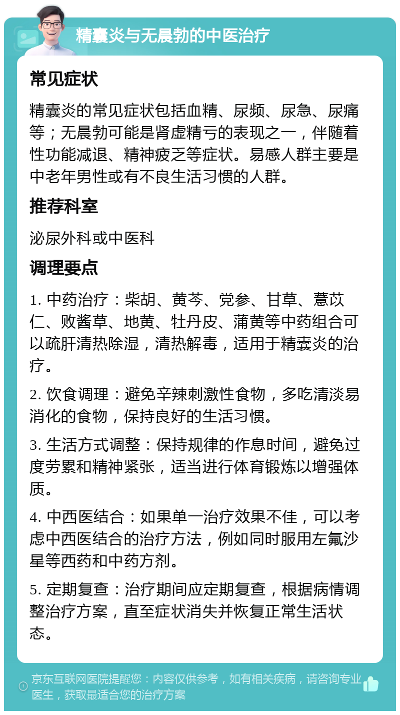 精囊炎与无晨勃的中医治疗 常见症状 精囊炎的常见症状包括血精、尿频、尿急、尿痛等；无晨勃可能是肾虚精亏的表现之一，伴随着性功能减退、精神疲乏等症状。易感人群主要是中老年男性或有不良生活习惯的人群。 推荐科室 泌尿外科或中医科 调理要点 1. 中药治疗：柴胡、黄芩、党参、甘草、薏苡仁、败酱草、地黄、牡丹皮、蒲黄等中药组合可以疏肝清热除湿，清热解毒，适用于精囊炎的治疗。 2. 饮食调理：避免辛辣刺激性食物，多吃清淡易消化的食物，保持良好的生活习惯。 3. 生活方式调整：保持规律的作息时间，避免过度劳累和精神紧张，适当进行体育锻炼以增强体质。 4. 中西医结合：如果单一治疗效果不佳，可以考虑中西医结合的治疗方法，例如同时服用左氟沙星等西药和中药方剂。 5. 定期复查：治疗期间应定期复查，根据病情调整治疗方案，直至症状消失并恢复正常生活状态。