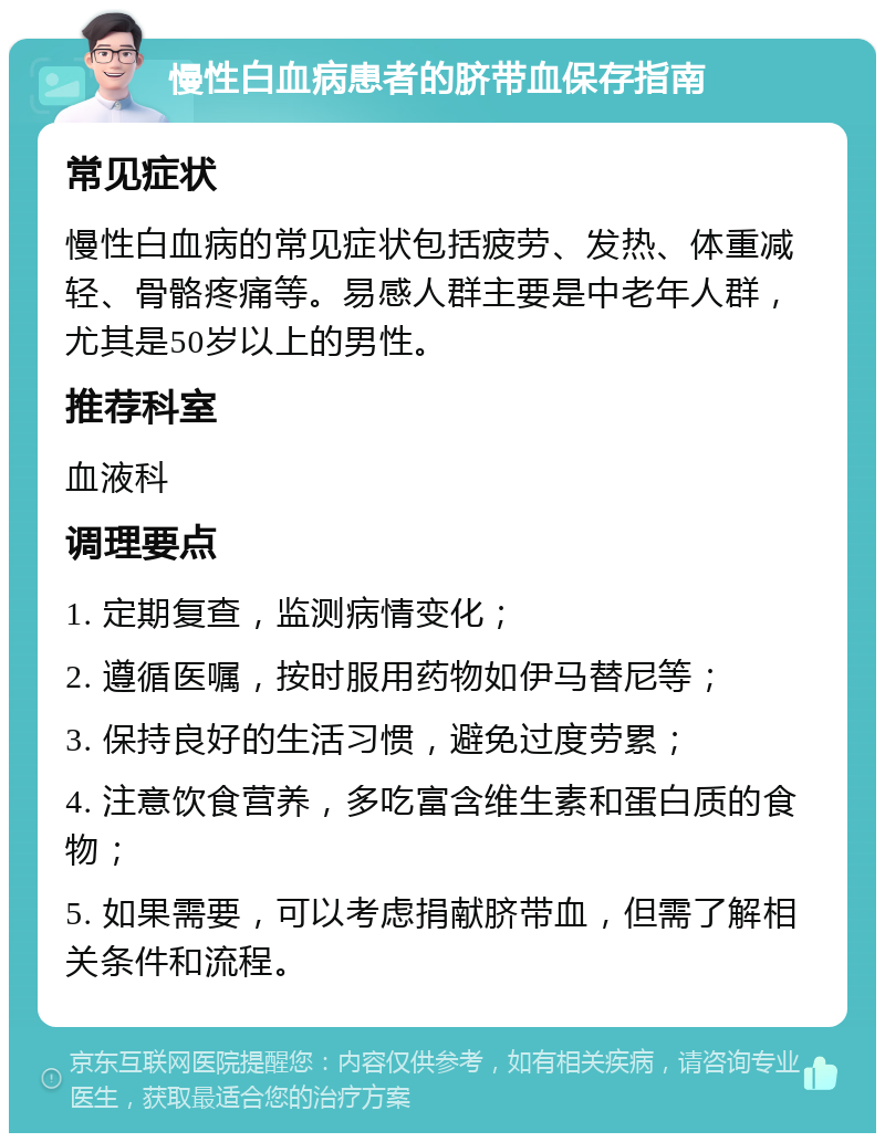 慢性白血病患者的脐带血保存指南 常见症状 慢性白血病的常见症状包括疲劳、发热、体重减轻、骨骼疼痛等。易感人群主要是中老年人群，尤其是50岁以上的男性。 推荐科室 血液科 调理要点 1. 定期复查，监测病情变化； 2. 遵循医嘱，按时服用药物如伊马替尼等； 3. 保持良好的生活习惯，避免过度劳累； 4. 注意饮食营养，多吃富含维生素和蛋白质的食物； 5. 如果需要，可以考虑捐献脐带血，但需了解相关条件和流程。