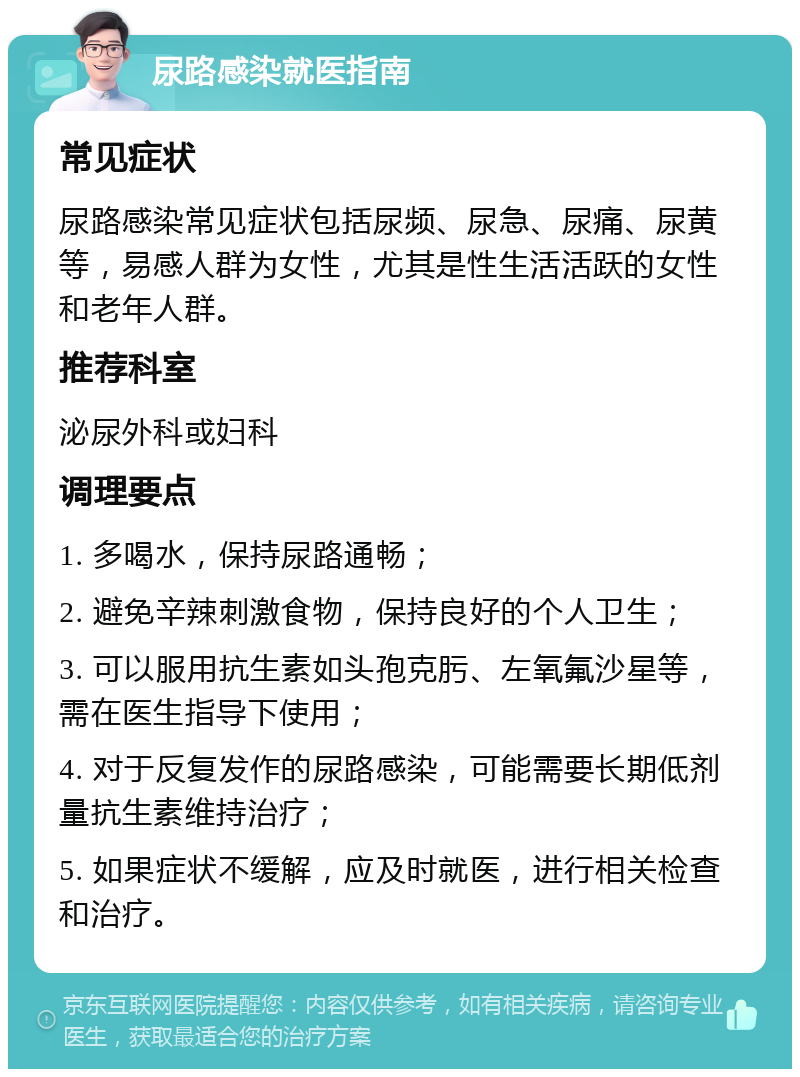 尿路感染就医指南 常见症状 尿路感染常见症状包括尿频、尿急、尿痛、尿黄等，易感人群为女性，尤其是性生活活跃的女性和老年人群。 推荐科室 泌尿外科或妇科 调理要点 1. 多喝水，保持尿路通畅； 2. 避免辛辣刺激食物，保持良好的个人卫生； 3. 可以服用抗生素如头孢克肟、左氧氟沙星等，需在医生指导下使用； 4. 对于反复发作的尿路感染，可能需要长期低剂量抗生素维持治疗； 5. 如果症状不缓解，应及时就医，进行相关检查和治疗。