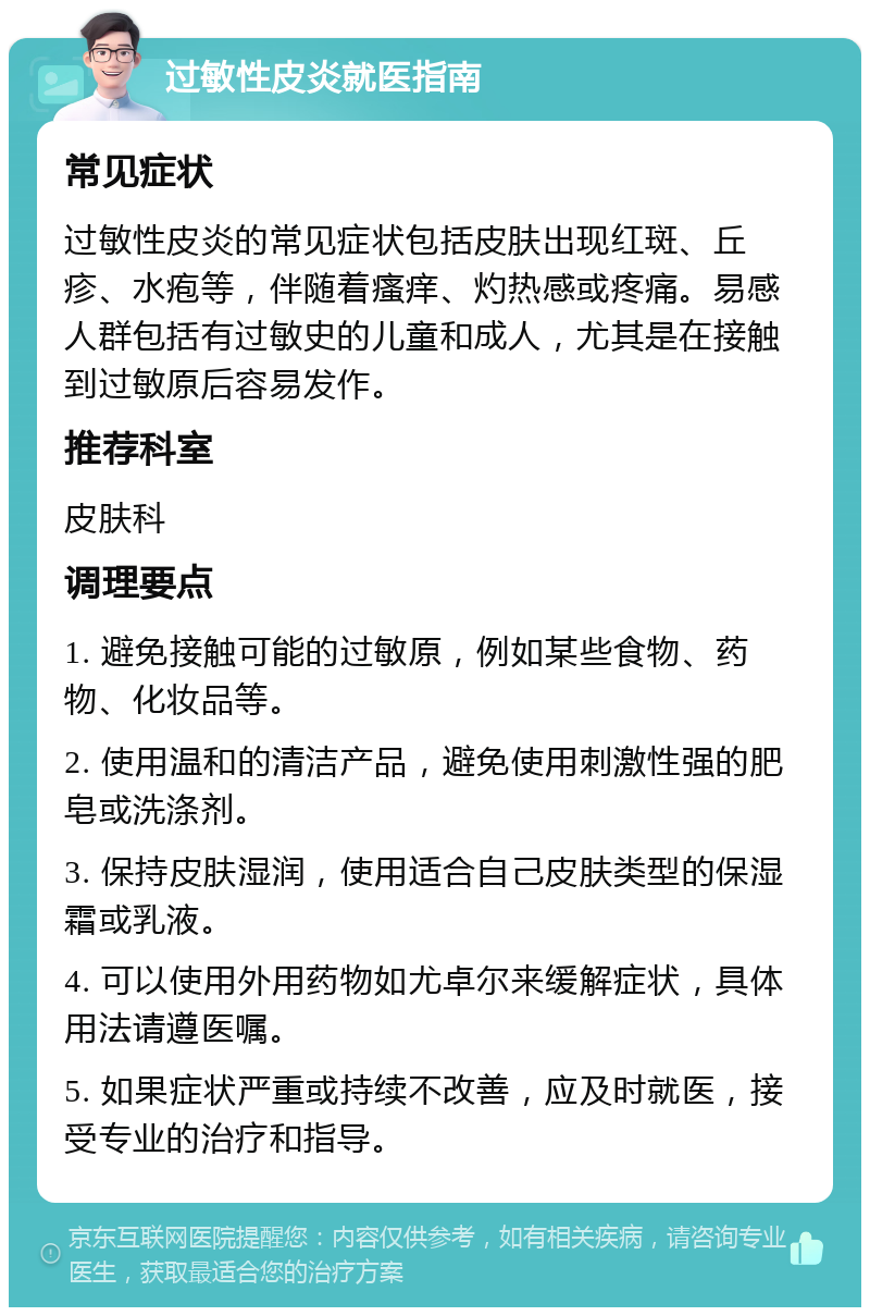 过敏性皮炎就医指南 常见症状 过敏性皮炎的常见症状包括皮肤出现红斑、丘疹、水疱等，伴随着瘙痒、灼热感或疼痛。易感人群包括有过敏史的儿童和成人，尤其是在接触到过敏原后容易发作。 推荐科室 皮肤科 调理要点 1. 避免接触可能的过敏原，例如某些食物、药物、化妆品等。 2. 使用温和的清洁产品，避免使用刺激性强的肥皂或洗涤剂。 3. 保持皮肤湿润，使用适合自己皮肤类型的保湿霜或乳液。 4. 可以使用外用药物如尤卓尔来缓解症状，具体用法请遵医嘱。 5. 如果症状严重或持续不改善，应及时就医，接受专业的治疗和指导。