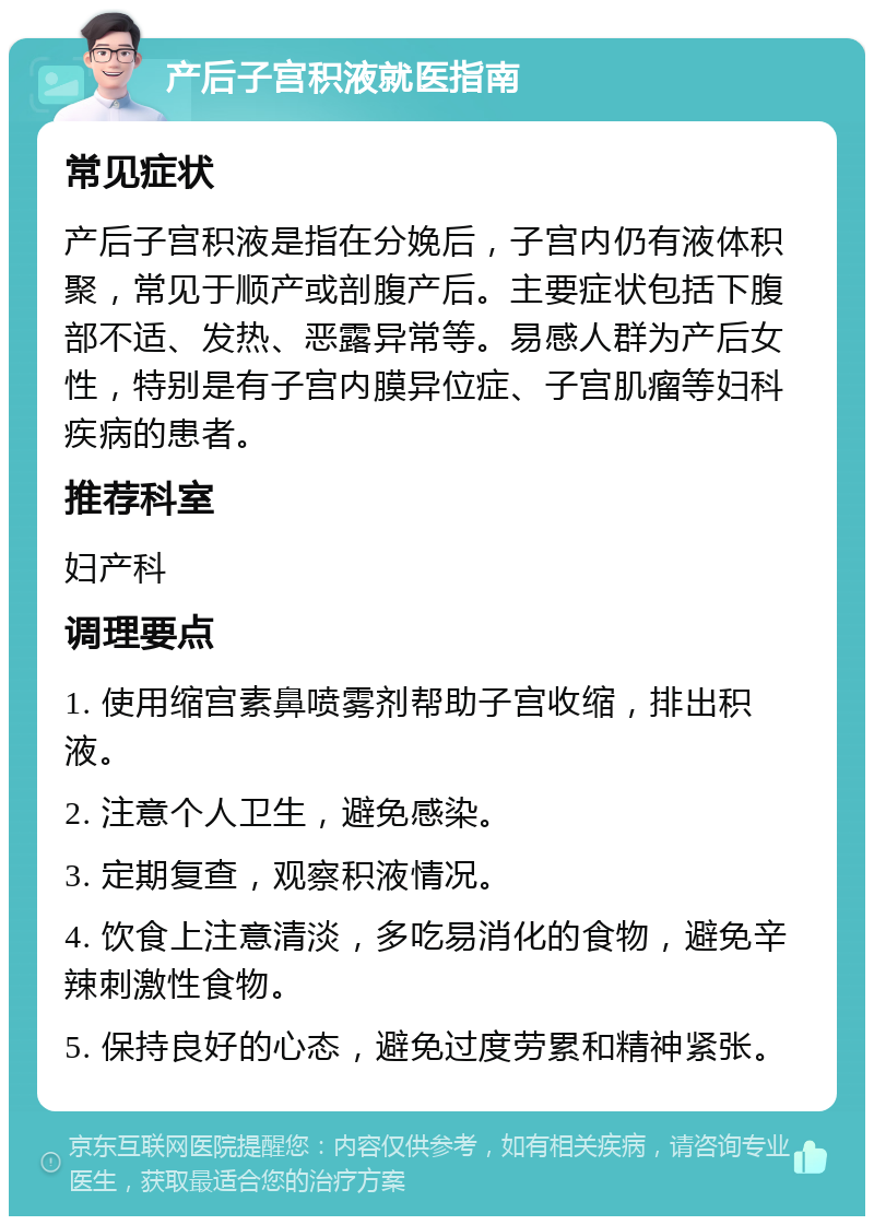 产后子宫积液就医指南 常见症状 产后子宫积液是指在分娩后，子宫内仍有液体积聚，常见于顺产或剖腹产后。主要症状包括下腹部不适、发热、恶露异常等。易感人群为产后女性，特别是有子宫内膜异位症、子宫肌瘤等妇科疾病的患者。 推荐科室 妇产科 调理要点 1. 使用缩宫素鼻喷雾剂帮助子宫收缩，排出积液。 2. 注意个人卫生，避免感染。 3. 定期复查，观察积液情况。 4. 饮食上注意清淡，多吃易消化的食物，避免辛辣刺激性食物。 5. 保持良好的心态，避免过度劳累和精神紧张。