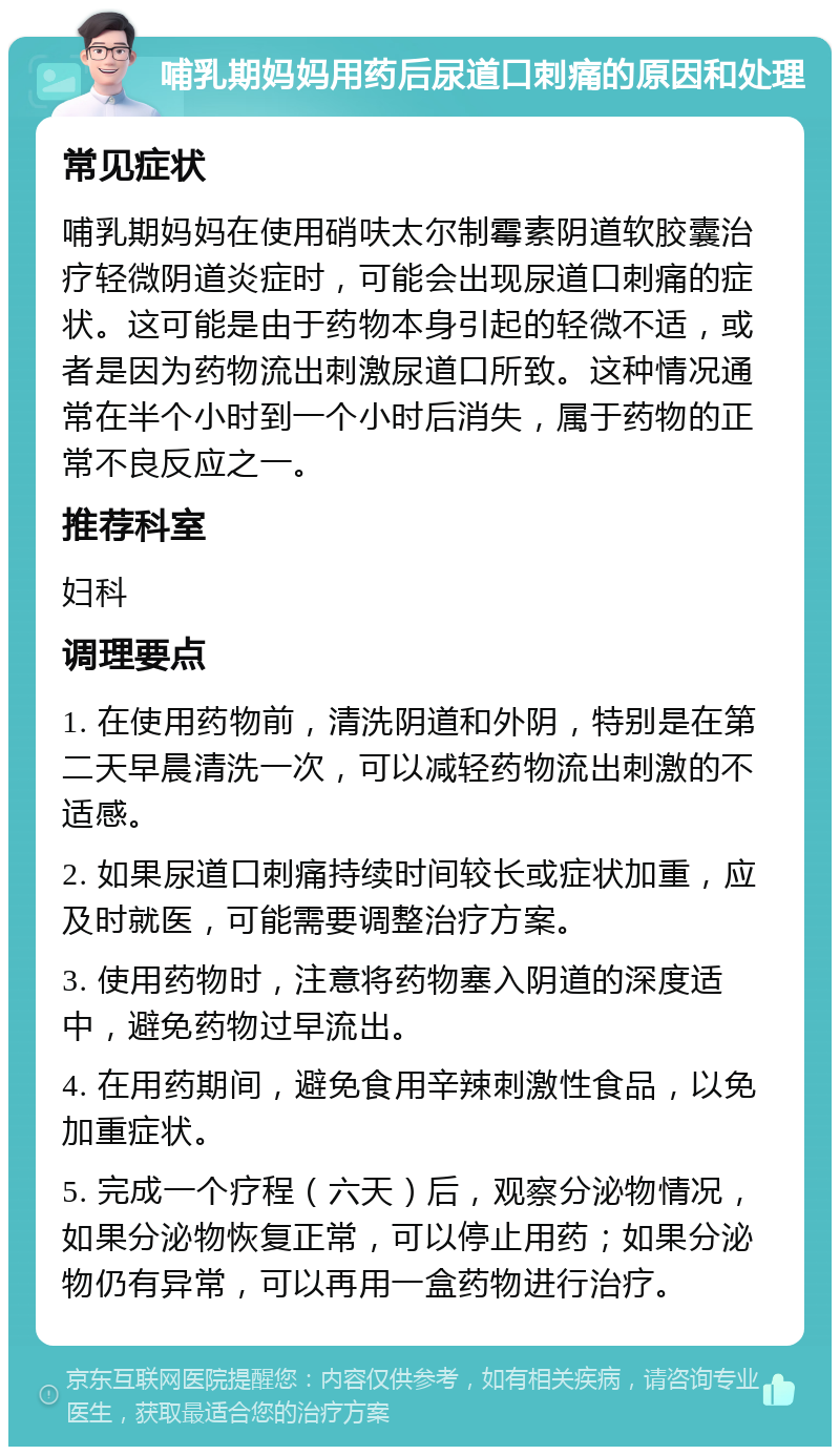 哺乳期妈妈用药后尿道口刺痛的原因和处理 常见症状 哺乳期妈妈在使用硝呋太尔制霉素阴道软胶囊治疗轻微阴道炎症时，可能会出现尿道口刺痛的症状。这可能是由于药物本身引起的轻微不适，或者是因为药物流出刺激尿道口所致。这种情况通常在半个小时到一个小时后消失，属于药物的正常不良反应之一。 推荐科室 妇科 调理要点 1. 在使用药物前，清洗阴道和外阴，特别是在第二天早晨清洗一次，可以减轻药物流出刺激的不适感。 2. 如果尿道口刺痛持续时间较长或症状加重，应及时就医，可能需要调整治疗方案。 3. 使用药物时，注意将药物塞入阴道的深度适中，避免药物过早流出。 4. 在用药期间，避免食用辛辣刺激性食品，以免加重症状。 5. 完成一个疗程（六天）后，观察分泌物情况，如果分泌物恢复正常，可以停止用药；如果分泌物仍有异常，可以再用一盒药物进行治疗。