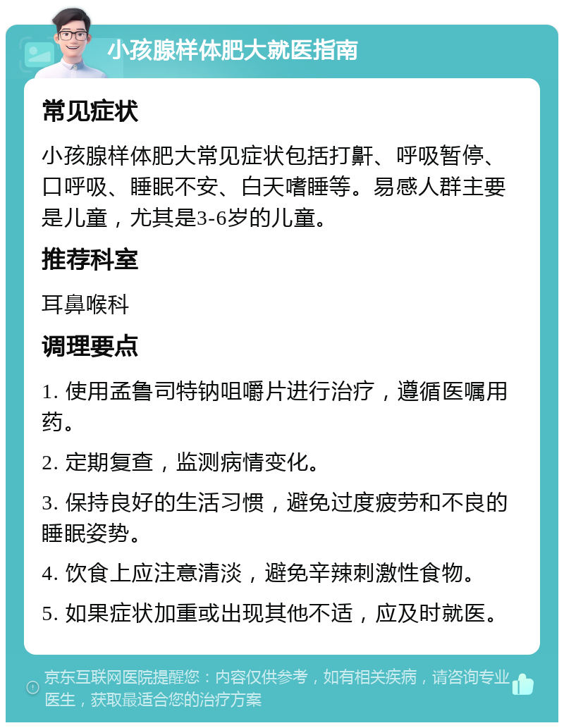 小孩腺样体肥大就医指南 常见症状 小孩腺样体肥大常见症状包括打鼾、呼吸暂停、口呼吸、睡眠不安、白天嗜睡等。易感人群主要是儿童，尤其是3-6岁的儿童。 推荐科室 耳鼻喉科 调理要点 1. 使用孟鲁司特钠咀嚼片进行治疗，遵循医嘱用药。 2. 定期复查，监测病情变化。 3. 保持良好的生活习惯，避免过度疲劳和不良的睡眠姿势。 4. 饮食上应注意清淡，避免辛辣刺激性食物。 5. 如果症状加重或出现其他不适，应及时就医。