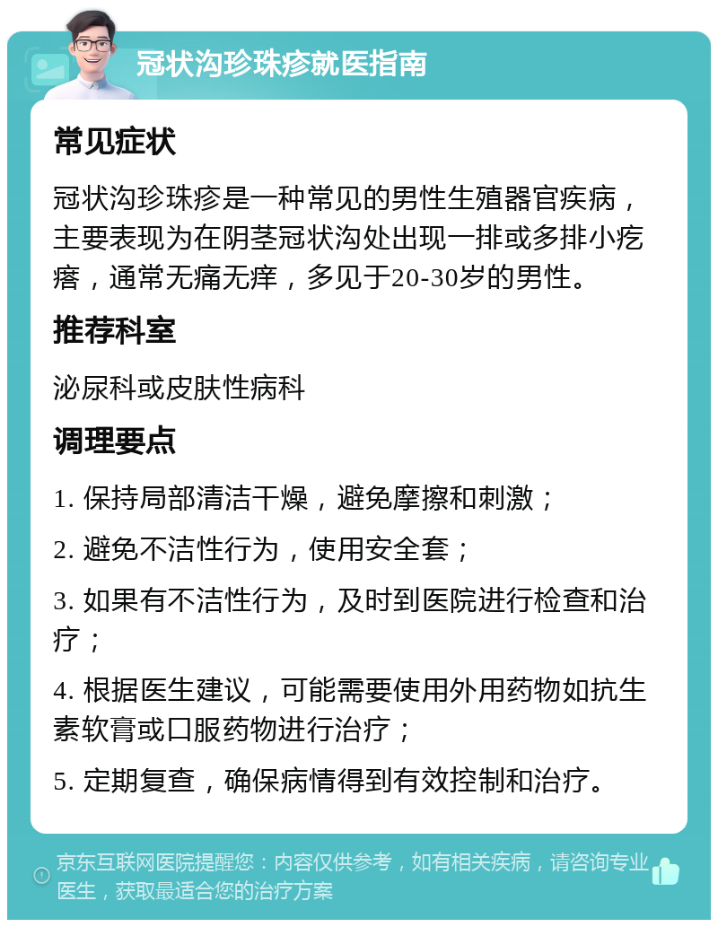 冠状沟珍珠疹就医指南 常见症状 冠状沟珍珠疹是一种常见的男性生殖器官疾病，主要表现为在阴茎冠状沟处出现一排或多排小疙瘩，通常无痛无痒，多见于20-30岁的男性。 推荐科室 泌尿科或皮肤性病科 调理要点 1. 保持局部清洁干燥，避免摩擦和刺激； 2. 避免不洁性行为，使用安全套； 3. 如果有不洁性行为，及时到医院进行检查和治疗； 4. 根据医生建议，可能需要使用外用药物如抗生素软膏或口服药物进行治疗； 5. 定期复查，确保病情得到有效控制和治疗。