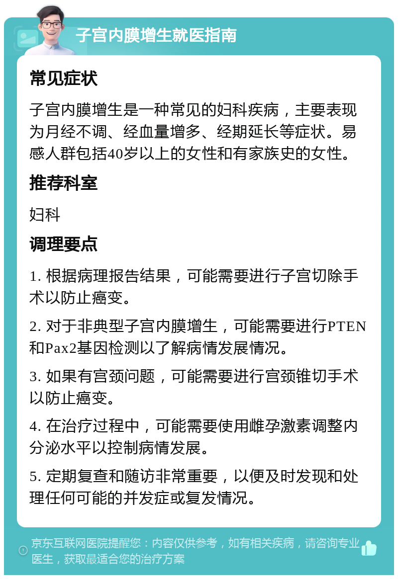 子宫内膜增生就医指南 常见症状 子宫内膜增生是一种常见的妇科疾病，主要表现为月经不调、经血量增多、经期延长等症状。易感人群包括40岁以上的女性和有家族史的女性。 推荐科室 妇科 调理要点 1. 根据病理报告结果，可能需要进行子宫切除手术以防止癌变。 2. 对于非典型子宫内膜增生，可能需要进行PTEN和Pax2基因检测以了解病情发展情况。 3. 如果有宫颈问题，可能需要进行宫颈锥切手术以防止癌变。 4. 在治疗过程中，可能需要使用雌孕激素调整内分泌水平以控制病情发展。 5. 定期复查和随访非常重要，以便及时发现和处理任何可能的并发症或复发情况。