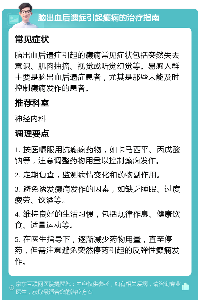 脑出血后遗症引起癫痫的治疗指南 常见症状 脑出血后遗症引起的癫痫常见症状包括突然失去意识、肌肉抽搐、视觉或听觉幻觉等。易感人群主要是脑出血后遗症患者，尤其是那些未能及时控制癫痫发作的患者。 推荐科室 神经内科 调理要点 1. 按医嘱服用抗癫痫药物，如卡马西平、丙戊酸钠等，注意调整药物用量以控制癫痫发作。 2. 定期复查，监测病情变化和药物副作用。 3. 避免诱发癫痫发作的因素，如缺乏睡眠、过度疲劳、饮酒等。 4. 维持良好的生活习惯，包括规律作息、健康饮食、适量运动等。 5. 在医生指导下，逐渐减少药物用量，直至停药，但需注意避免突然停药引起的反弹性癫痫发作。