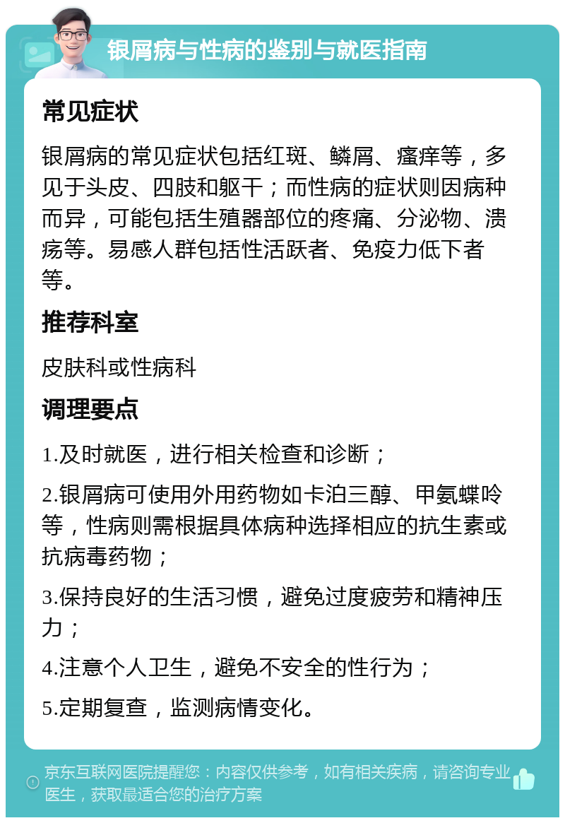 银屑病与性病的鉴别与就医指南 常见症状 银屑病的常见症状包括红斑、鳞屑、瘙痒等，多见于头皮、四肢和躯干；而性病的症状则因病种而异，可能包括生殖器部位的疼痛、分泌物、溃疡等。易感人群包括性活跃者、免疫力低下者等。 推荐科室 皮肤科或性病科 调理要点 1.及时就医，进行相关检查和诊断； 2.银屑病可使用外用药物如卡泊三醇、甲氨蝶呤等，性病则需根据具体病种选择相应的抗生素或抗病毒药物； 3.保持良好的生活习惯，避免过度疲劳和精神压力； 4.注意个人卫生，避免不安全的性行为； 5.定期复查，监测病情变化。