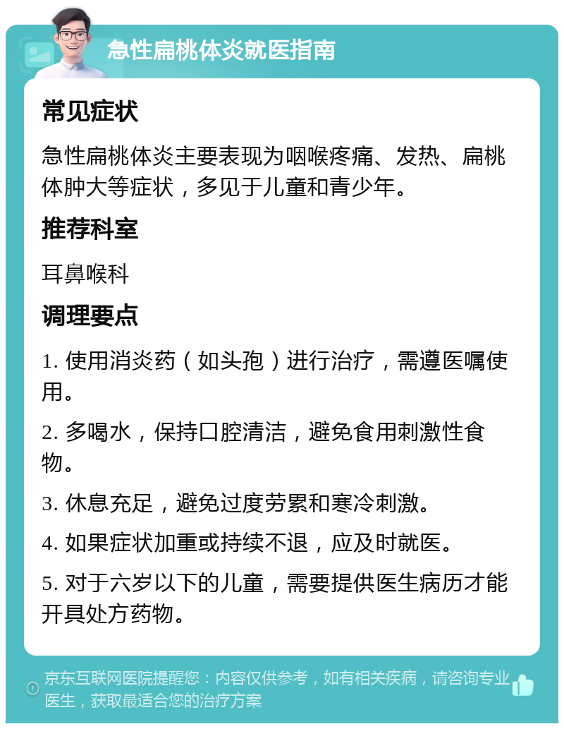 急性扁桃体炎就医指南 常见症状 急性扁桃体炎主要表现为咽喉疼痛、发热、扁桃体肿大等症状，多见于儿童和青少年。 推荐科室 耳鼻喉科 调理要点 1. 使用消炎药（如头孢）进行治疗，需遵医嘱使用。 2. 多喝水，保持口腔清洁，避免食用刺激性食物。 3. 休息充足，避免过度劳累和寒冷刺激。 4. 如果症状加重或持续不退，应及时就医。 5. 对于六岁以下的儿童，需要提供医生病历才能开具处方药物。