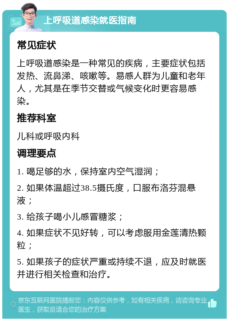 上呼吸道感染就医指南 常见症状 上呼吸道感染是一种常见的疾病，主要症状包括发热、流鼻涕、咳嗽等。易感人群为儿童和老年人，尤其是在季节交替或气候变化时更容易感染。 推荐科室 儿科或呼吸内科 调理要点 1. 喝足够的水，保持室内空气湿润； 2. 如果体温超过38.5摄氏度，口服布洛芬混悬液； 3. 给孩子喝小儿感冒糖浆； 4. 如果症状不见好转，可以考虑服用金莲清热颗粒； 5. 如果孩子的症状严重或持续不退，应及时就医并进行相关检查和治疗。