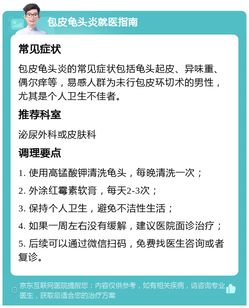 包皮龟头炎就医指南 常见症状 包皮龟头炎的常见症状包括龟头起皮、异味重、偶尔痒等，易感人群为未行包皮环切术的男性，尤其是个人卫生不佳者。 推荐科室 泌尿外科或皮肤科 调理要点 1. 使用高锰酸钾清洗龟头，每晚清洗一次； 2. 外涂红霉素软膏，每天2-3次； 3. 保持个人卫生，避免不洁性生活； 4. 如果一周左右没有缓解，建议医院面诊治疗； 5. 后续可以通过微信扫码，免费找医生咨询或者复诊。