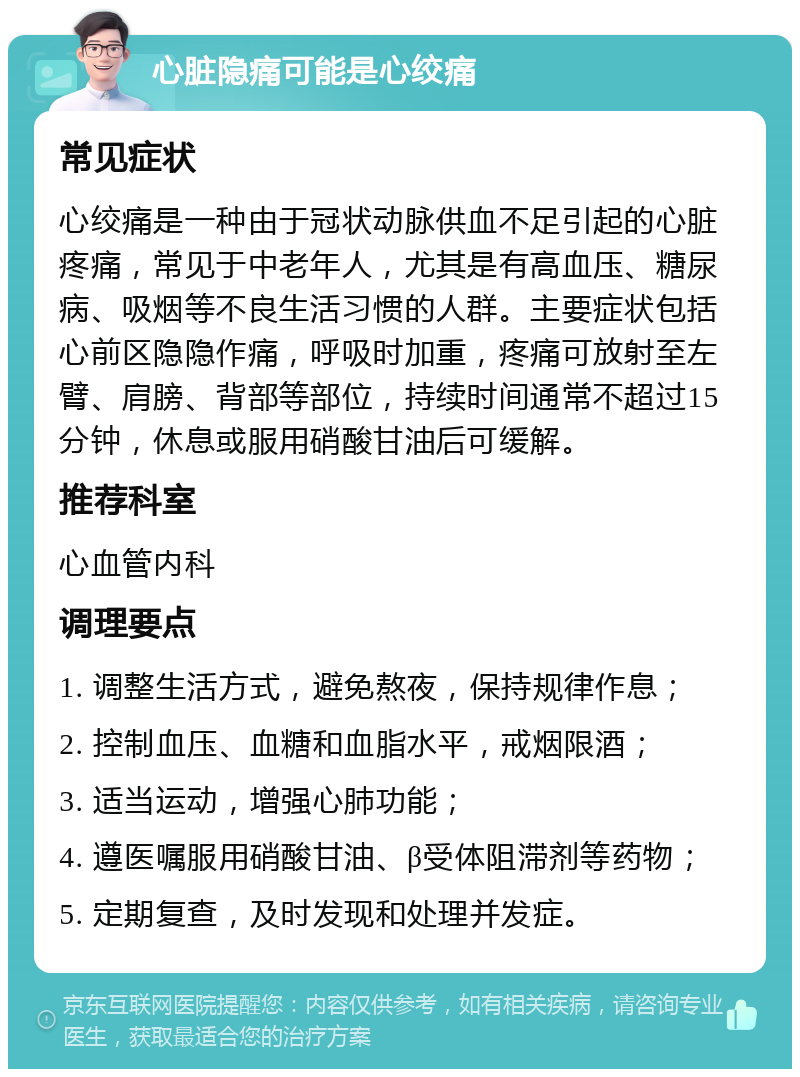 心脏隐痛可能是心绞痛 常见症状 心绞痛是一种由于冠状动脉供血不足引起的心脏疼痛，常见于中老年人，尤其是有高血压、糖尿病、吸烟等不良生活习惯的人群。主要症状包括心前区隐隐作痛，呼吸时加重，疼痛可放射至左臂、肩膀、背部等部位，持续时间通常不超过15分钟，休息或服用硝酸甘油后可缓解。 推荐科室 心血管内科 调理要点 1. 调整生活方式，避免熬夜，保持规律作息； 2. 控制血压、血糖和血脂水平，戒烟限酒； 3. 适当运动，增强心肺功能； 4. 遵医嘱服用硝酸甘油、β受体阻滞剂等药物； 5. 定期复查，及时发现和处理并发症。