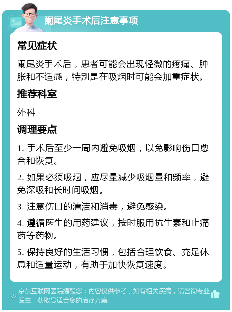 阑尾炎手术后注意事项 常见症状 阑尾炎手术后，患者可能会出现轻微的疼痛、肿胀和不适感，特别是在吸烟时可能会加重症状。 推荐科室 外科 调理要点 1. 手术后至少一周内避免吸烟，以免影响伤口愈合和恢复。 2. 如果必须吸烟，应尽量减少吸烟量和频率，避免深吸和长时间吸烟。 3. 注意伤口的清洁和消毒，避免感染。 4. 遵循医生的用药建议，按时服用抗生素和止痛药等药物。 5. 保持良好的生活习惯，包括合理饮食、充足休息和适量运动，有助于加快恢复速度。