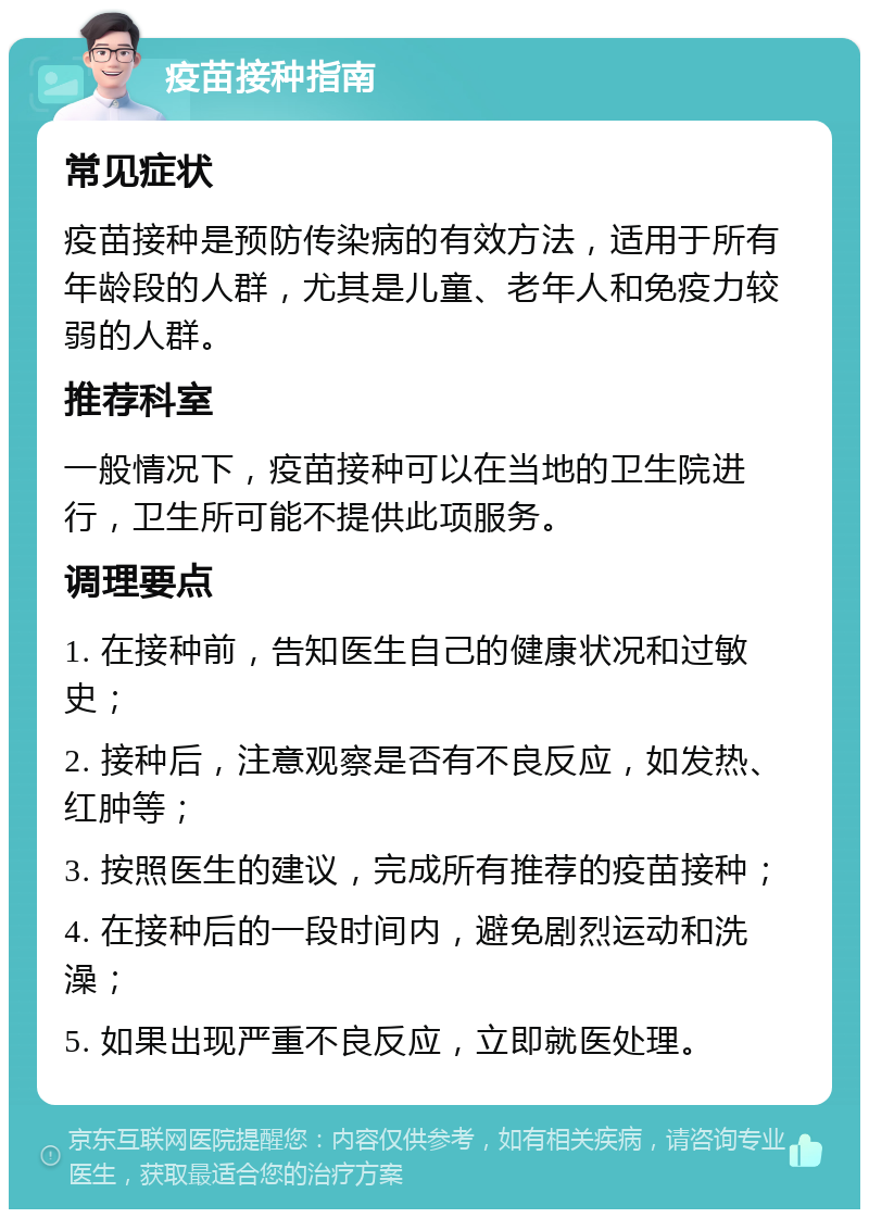 疫苗接种指南 常见症状 疫苗接种是预防传染病的有效方法，适用于所有年龄段的人群，尤其是儿童、老年人和免疫力较弱的人群。 推荐科室 一般情况下，疫苗接种可以在当地的卫生院进行，卫生所可能不提供此项服务。 调理要点 1. 在接种前，告知医生自己的健康状况和过敏史； 2. 接种后，注意观察是否有不良反应，如发热、红肿等； 3. 按照医生的建议，完成所有推荐的疫苗接种； 4. 在接种后的一段时间内，避免剧烈运动和洗澡； 5. 如果出现严重不良反应，立即就医处理。