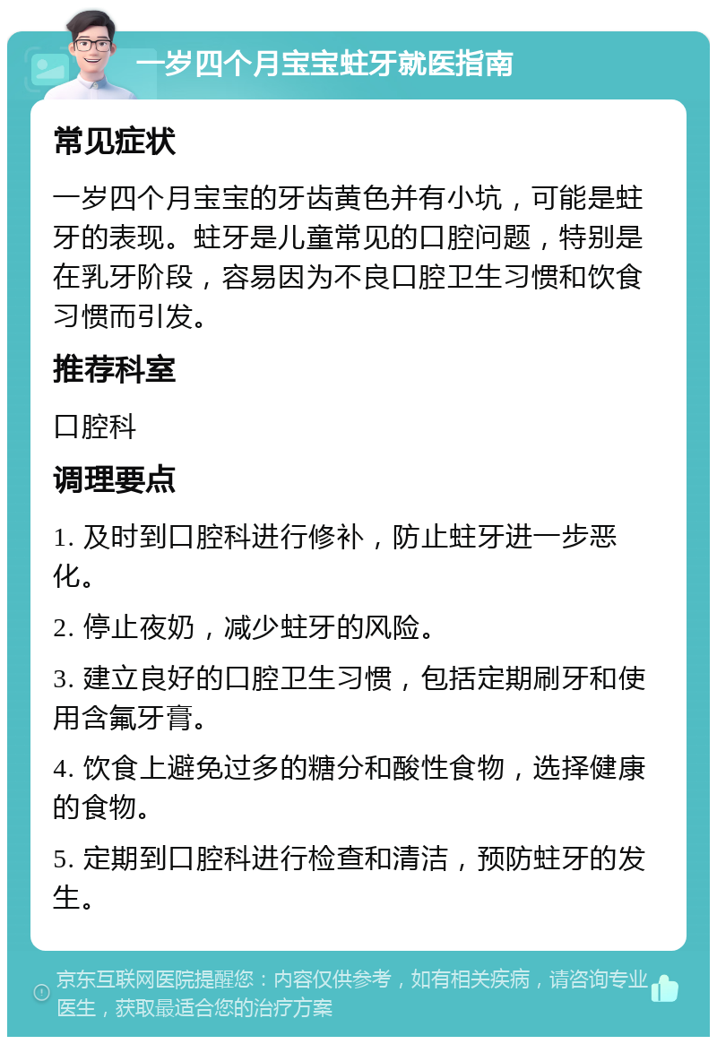 一岁四个月宝宝蛀牙就医指南 常见症状 一岁四个月宝宝的牙齿黄色并有小坑，可能是蛀牙的表现。蛀牙是儿童常见的口腔问题，特别是在乳牙阶段，容易因为不良口腔卫生习惯和饮食习惯而引发。 推荐科室 口腔科 调理要点 1. 及时到口腔科进行修补，防止蛀牙进一步恶化。 2. 停止夜奶，减少蛀牙的风险。 3. 建立良好的口腔卫生习惯，包括定期刷牙和使用含氟牙膏。 4. 饮食上避免过多的糖分和酸性食物，选择健康的食物。 5. 定期到口腔科进行检查和清洁，预防蛀牙的发生。