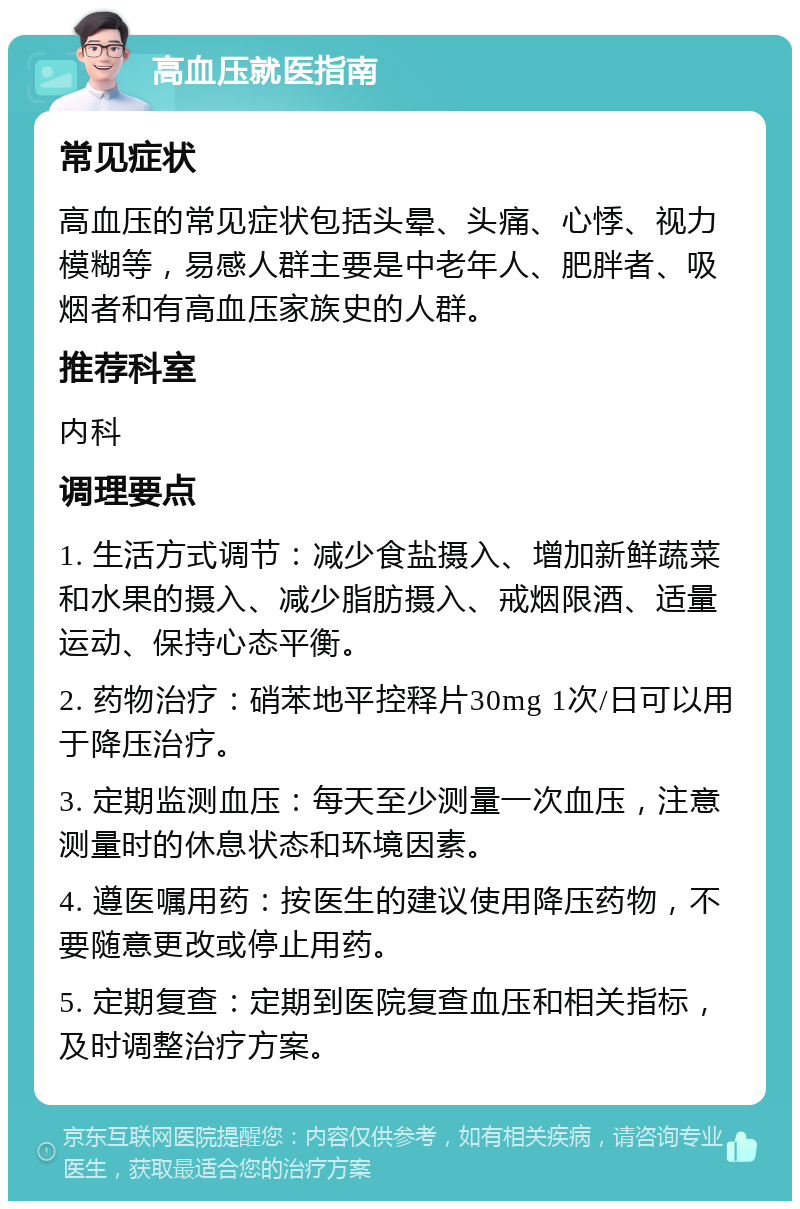 高血压就医指南 常见症状 高血压的常见症状包括头晕、头痛、心悸、视力模糊等，易感人群主要是中老年人、肥胖者、吸烟者和有高血压家族史的人群。 推荐科室 内科 调理要点 1. 生活方式调节：减少食盐摄入、增加新鲜蔬菜和水果的摄入、减少脂肪摄入、戒烟限酒、适量运动、保持心态平衡。 2. 药物治疗：硝苯地平控释片30mg 1次/日可以用于降压治疗。 3. 定期监测血压：每天至少测量一次血压，注意测量时的休息状态和环境因素。 4. 遵医嘱用药：按医生的建议使用降压药物，不要随意更改或停止用药。 5. 定期复查：定期到医院复查血压和相关指标，及时调整治疗方案。