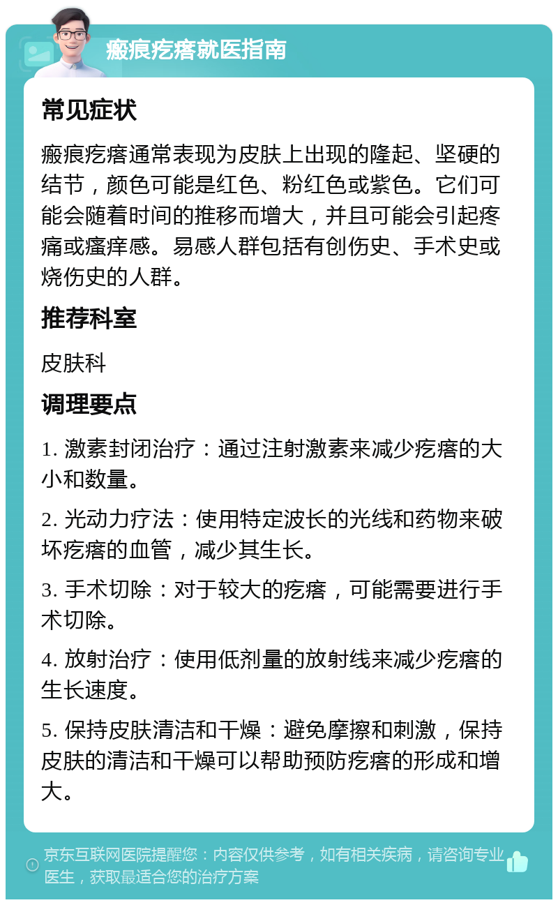 瘢痕疙瘩就医指南 常见症状 瘢痕疙瘩通常表现为皮肤上出现的隆起、坚硬的结节，颜色可能是红色、粉红色或紫色。它们可能会随着时间的推移而增大，并且可能会引起疼痛或瘙痒感。易感人群包括有创伤史、手术史或烧伤史的人群。 推荐科室 皮肤科 调理要点 1. 激素封闭治疗：通过注射激素来减少疙瘩的大小和数量。 2. 光动力疗法：使用特定波长的光线和药物来破坏疙瘩的血管，减少其生长。 3. 手术切除：对于较大的疙瘩，可能需要进行手术切除。 4. 放射治疗：使用低剂量的放射线来减少疙瘩的生长速度。 5. 保持皮肤清洁和干燥：避免摩擦和刺激，保持皮肤的清洁和干燥可以帮助预防疙瘩的形成和增大。