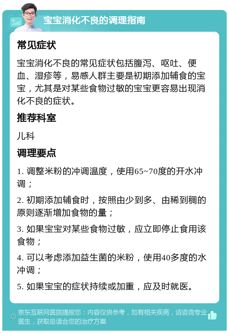 宝宝消化不良的调理指南 常见症状 宝宝消化不良的常见症状包括腹泻、呕吐、便血、湿疹等，易感人群主要是初期添加辅食的宝宝，尤其是对某些食物过敏的宝宝更容易出现消化不良的症状。 推荐科室 儿科 调理要点 1. 调整米粉的冲调温度，使用65~70度的开水冲调； 2. 初期添加辅食时，按照由少到多、由稀到稠的原则逐渐增加食物的量； 3. 如果宝宝对某些食物过敏，应立即停止食用该食物； 4. 可以考虑添加益生菌的米粉，使用40多度的水冲调； 5. 如果宝宝的症状持续或加重，应及时就医。