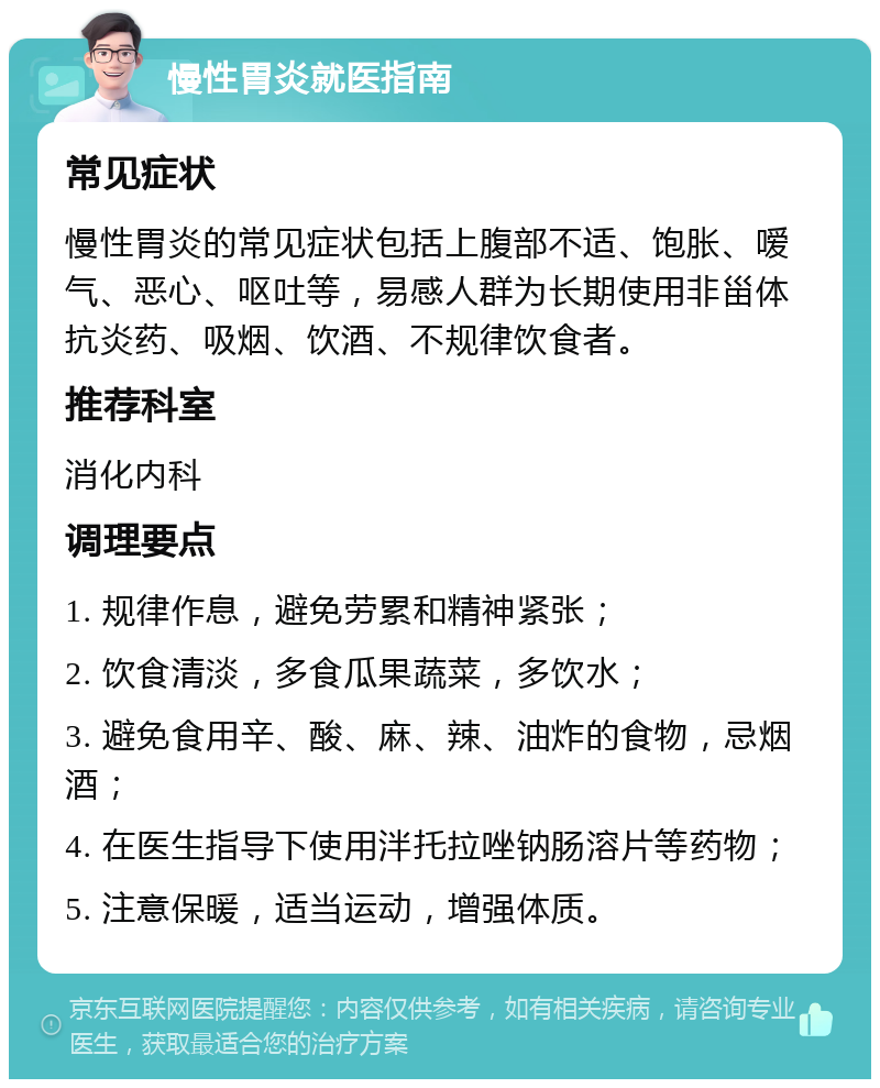 慢性胃炎就医指南 常见症状 慢性胃炎的常见症状包括上腹部不适、饱胀、嗳气、恶心、呕吐等，易感人群为长期使用非甾体抗炎药、吸烟、饮酒、不规律饮食者。 推荐科室 消化内科 调理要点 1. 规律作息，避免劳累和精神紧张； 2. 饮食清淡，多食瓜果蔬菜，多饮水； 3. 避免食用辛、酸、麻、辣、油炸的食物，忌烟酒； 4. 在医生指导下使用泮托拉唑钠肠溶片等药物； 5. 注意保暖，适当运动，增强体质。