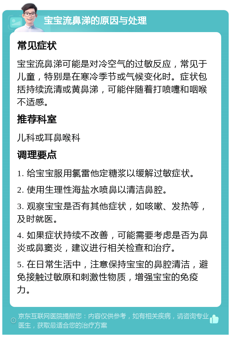 宝宝流鼻涕的原因与处理 常见症状 宝宝流鼻涕可能是对冷空气的过敏反应，常见于儿童，特别是在寒冷季节或气候变化时。症状包括持续流清或黄鼻涕，可能伴随着打喷嚏和咽喉不适感。 推荐科室 儿科或耳鼻喉科 调理要点 1. 给宝宝服用氯雷他定糖浆以缓解过敏症状。 2. 使用生理性海盐水喷鼻以清洁鼻腔。 3. 观察宝宝是否有其他症状，如咳嗽、发热等，及时就医。 4. 如果症状持续不改善，可能需要考虑是否为鼻炎或鼻窦炎，建议进行相关检查和治疗。 5. 在日常生活中，注意保持宝宝的鼻腔清洁，避免接触过敏原和刺激性物质，增强宝宝的免疫力。