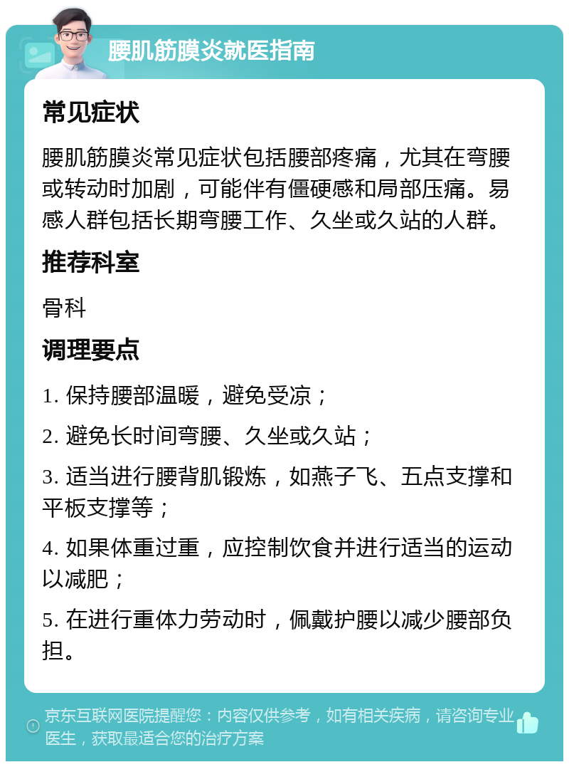 腰肌筋膜炎就医指南 常见症状 腰肌筋膜炎常见症状包括腰部疼痛，尤其在弯腰或转动时加剧，可能伴有僵硬感和局部压痛。易感人群包括长期弯腰工作、久坐或久站的人群。 推荐科室 骨科 调理要点 1. 保持腰部温暖，避免受凉； 2. 避免长时间弯腰、久坐或久站； 3. 适当进行腰背肌锻炼，如燕子飞、五点支撑和平板支撑等； 4. 如果体重过重，应控制饮食并进行适当的运动以减肥； 5. 在进行重体力劳动时，佩戴护腰以减少腰部负担。