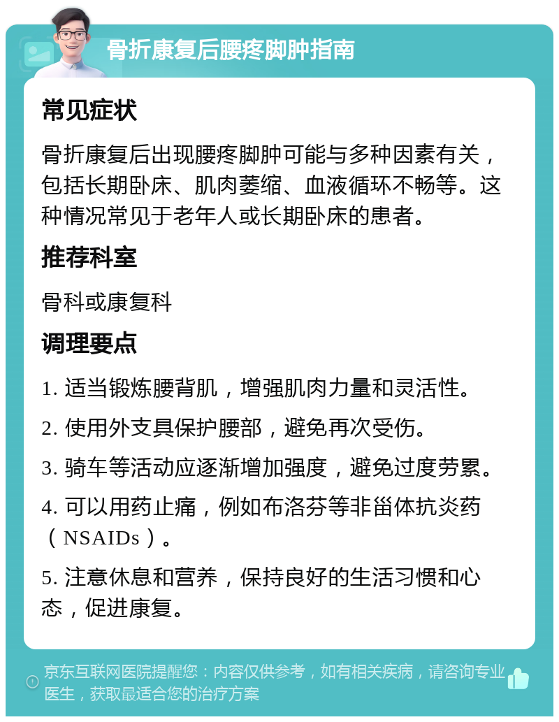 骨折康复后腰疼脚肿指南 常见症状 骨折康复后出现腰疼脚肿可能与多种因素有关，包括长期卧床、肌肉萎缩、血液循环不畅等。这种情况常见于老年人或长期卧床的患者。 推荐科室 骨科或康复科 调理要点 1. 适当锻炼腰背肌，增强肌肉力量和灵活性。 2. 使用外支具保护腰部，避免再次受伤。 3. 骑车等活动应逐渐增加强度，避免过度劳累。 4. 可以用药止痛，例如布洛芬等非甾体抗炎药（NSAIDs）。 5. 注意休息和营养，保持良好的生活习惯和心态，促进康复。