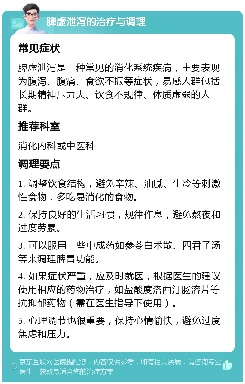 脾虚泄泻的治疗与调理 常见症状 脾虚泄泻是一种常见的消化系统疾病，主要表现为腹泻、腹痛、食欲不振等症状，易感人群包括长期精神压力大、饮食不规律、体质虚弱的人群。 推荐科室 消化内科或中医科 调理要点 1. 调整饮食结构，避免辛辣、油腻、生冷等刺激性食物，多吃易消化的食物。 2. 保持良好的生活习惯，规律作息，避免熬夜和过度劳累。 3. 可以服用一些中成药如参苓白术散、四君子汤等来调理脾胃功能。 4. 如果症状严重，应及时就医，根据医生的建议使用相应的药物治疗，如盐酸度洛西汀肠溶片等抗抑郁药物（需在医生指导下使用）。 5. 心理调节也很重要，保持心情愉快，避免过度焦虑和压力。